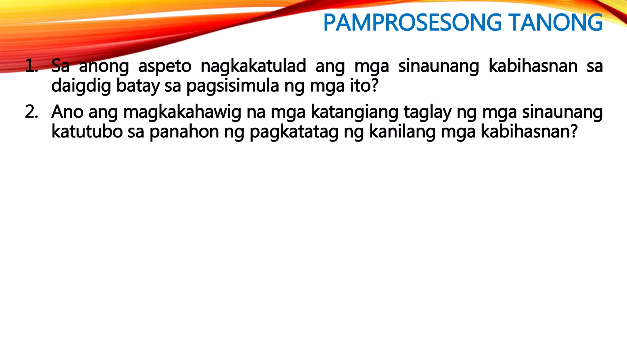 PAMPROSESONG TANONG
1. Sa anong aspeto nagkakatulad ang mga sinaunang kabihasnan sa
daigdig batay sa pagsisimula ng mga ito?
2. Ano ang magkakahawig na mga katangiang taglay ng mga sinaunang
katutubo sa panahon ng pagkatatag ng kanilang mga kabihasnan?
 