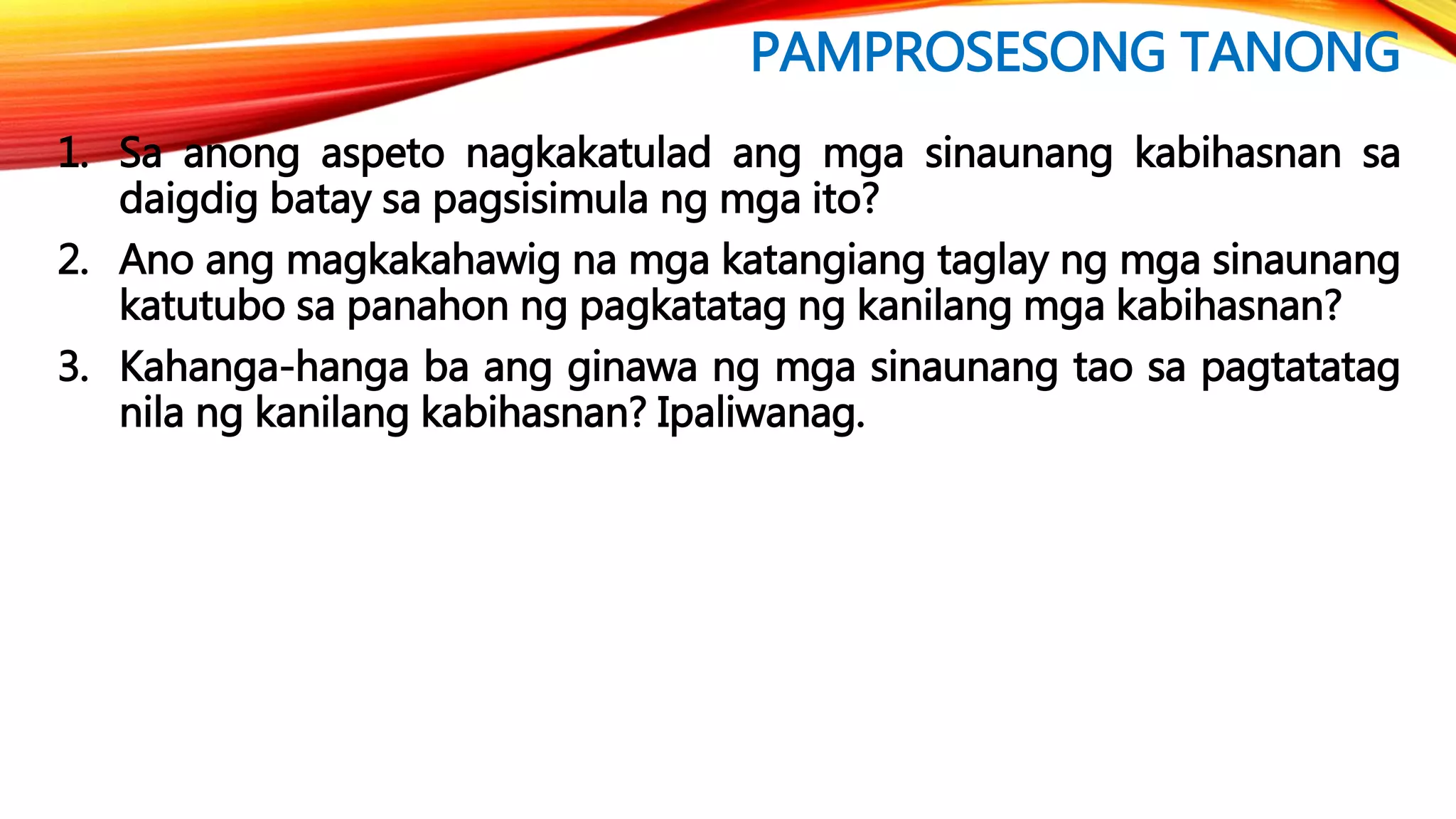 PAMPROSESONG TANONG
1. Sa anong aspeto nagkakatulad ang mga sinaunang kabihasnan sa
daigdig batay sa pagsisimula ng mga ito?
2. Ano ang magkakahawig na mga katangiang taglay ng mga sinaunang
katutubo sa panahon ng pagkatatag ng kanilang mga kabihasnan?
3. Kahanga-hanga ba ang ginawa ng mga sinaunang tao sa pagtatatag
nila ng kanilang kabihasnan? Ipaliwanag.
 