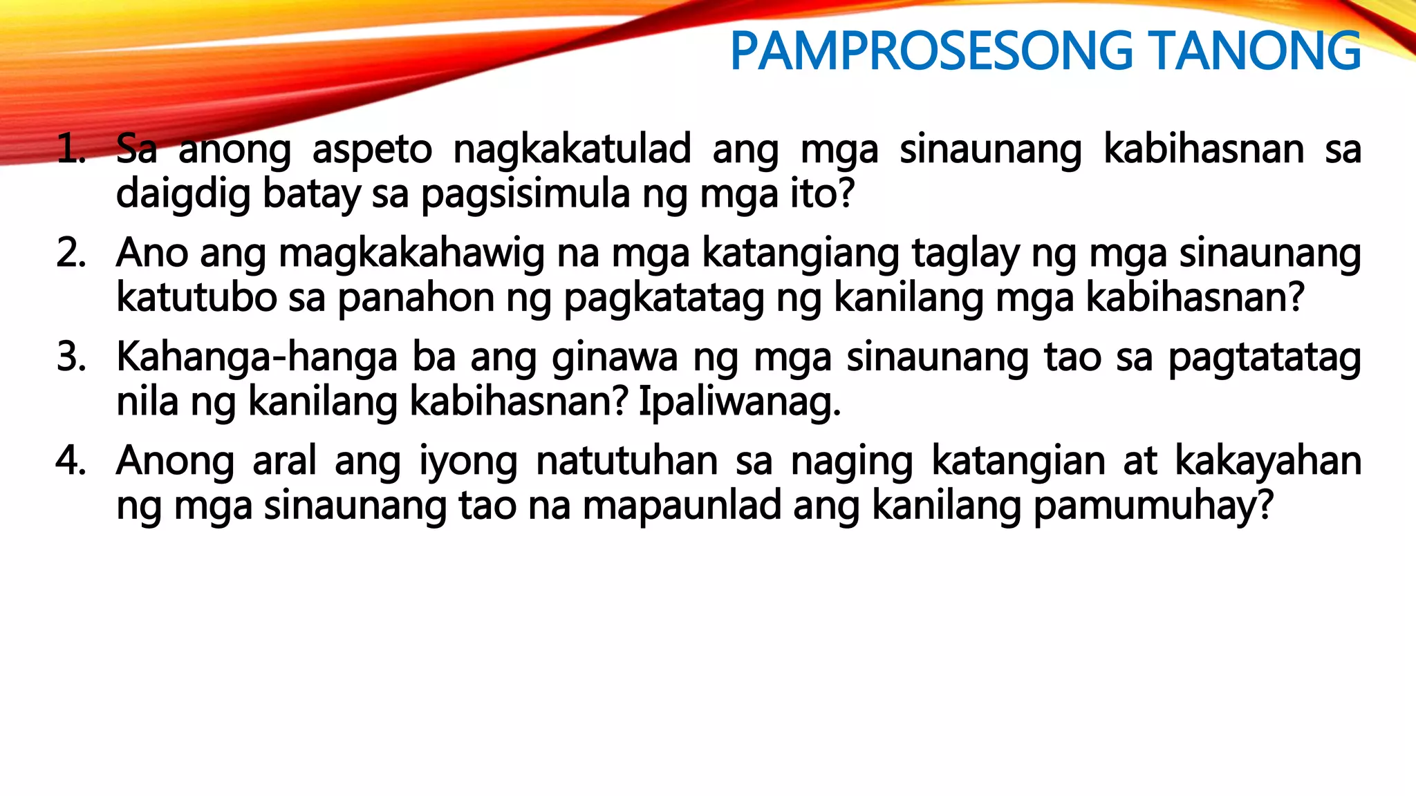 PAMPROSESONG TANONG
1. Sa anong aspeto nagkakatulad ang mga sinaunang kabihasnan sa
daigdig batay sa pagsisimula ng mga ito?
2. Ano ang magkakahawig na mga katangiang taglay ng mga sinaunang
katutubo sa panahon ng pagkatatag ng kanilang mga kabihasnan?
3. Kahanga-hanga ba ang ginawa ng mga sinaunang tao sa pagtatatag
nila ng kanilang kabihasnan? Ipaliwanag.
4. Anong aral ang iyong natutuhan sa naging katangian at kakayahan
ng mga sinaunang tao na mapaunlad ang kanilang pamumuhay?
 