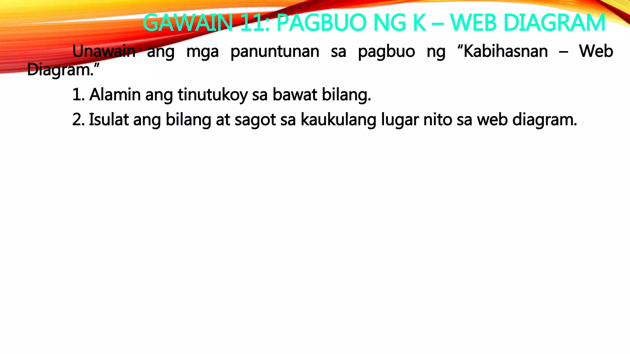 GAWAIN 11: PAGBUO NG K – WEB DIAGRAM
Unawain ang mga panuntunan sa pagbuo ng “Kabihasnan – Web
Diagram.”
1. Alamin ang tinutukoy sa bawat bilang.
2. Isulat ang bilang at sagot sa kaukulang lugar nito sa web diagram.
 