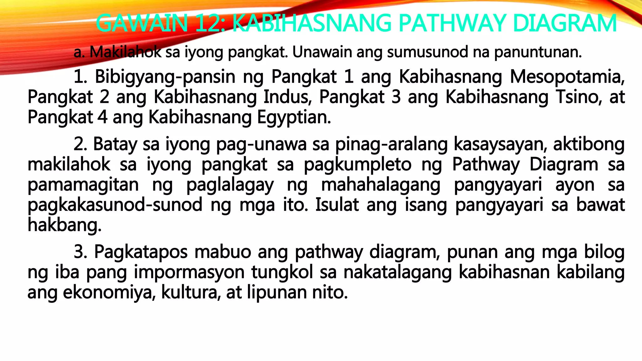 GAWAIN 12: KABIHASNANG PATHWAY DIAGRAM
a. Makilahok sa iyong pangkat. Unawain ang sumusunod na panuntunan.
1. Bibigyang-pansin ng Pangkat 1 ang Kabihasnang Mesopotamia,
Pangkat 2 ang Kabihasnang Indus, Pangkat 3 ang Kabihasnang Tsino, at
Pangkat 4 ang Kabihasnang Egyptian.
2. Batay sa iyong pag-unawa sa pinag-aralang kasaysayan, aktibong
makilahok sa iyong pangkat sa pagkumpleto ng Pathway Diagram sa
pamamagitan ng paglalagay ng mahahalagang pangyayari ayon sa
pagkakasunod-sunod ng mga ito. Isulat ang isang pangyayari sa bawat
hakbang.
3. Pagkatapos mabuo ang pathway diagram, punan ang mga bilog
ng iba pang impormasyon tungkol sa nakatalagang kabihasnan kabilang
ang ekonomiya, kultura, at lipunan nito.
 