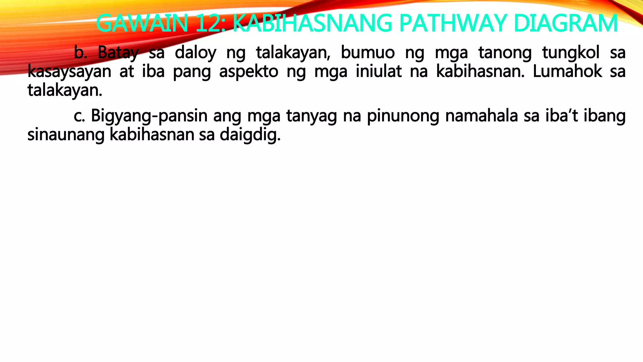GAWAIN 12: KABIHASNANG PATHWAY DIAGRAM
b. Batay sa daloy ng talakayan, bumuo ng mga tanong tungkol sa
kasaysayan at iba pang aspekto ng mga iniulat na kabihasnan. Lumahok sa
talakayan.
c. Bigyang-pansin ang mga tanyag na pinunong namahala sa iba’t ibang
sinaunang kabihasnan sa daigdig.
 
