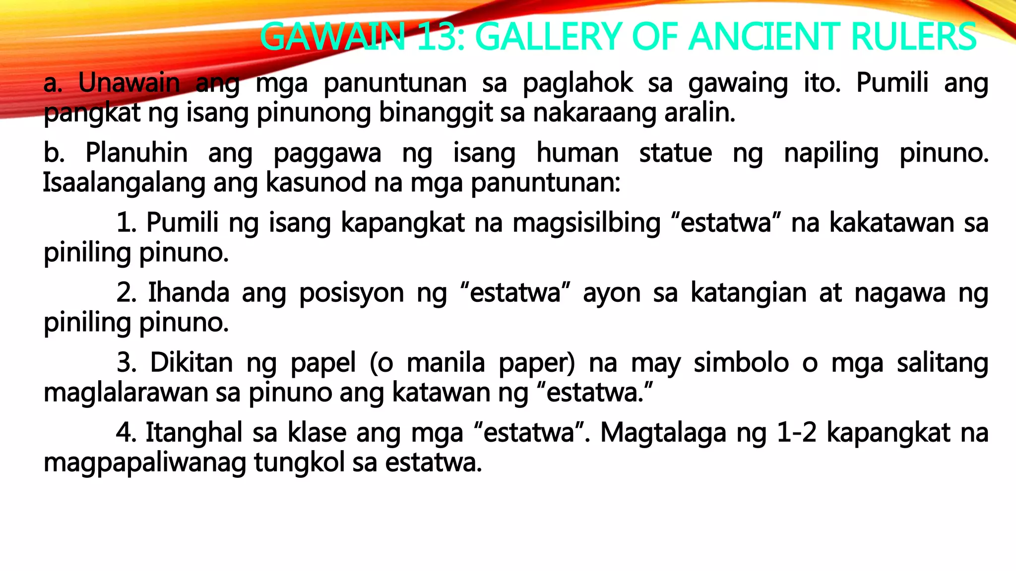 GAWAIN 13: GALLERY OF ANCIENT RULERS
a. Unawain ang mga panuntunan sa paglahok sa gawaing ito. Pumili ang
pangkat ng isang pinunong binanggit sa nakaraang aralin.
b. Planuhin ang paggawa ng isang human statue ng napiling pinuno.
Isaalangalang ang kasunod na mga panuntunan:
1. Pumili ng isang kapangkat na magsisilbing “estatwa” na kakatawan sa
piniling pinuno.
2. Ihanda ang posisyon ng “estatwa” ayon sa katangian at nagawa ng
piniling pinuno.
3. Dikitan ng papel (o manila paper) na may simbolo o mga salitang
maglalarawan sa pinuno ang katawan ng “estatwa.”
4. Itanghal sa klase ang mga “estatwa”. Magtalaga ng 1-2 kapangkat na
magpapaliwanag tungkol sa estatwa.
 