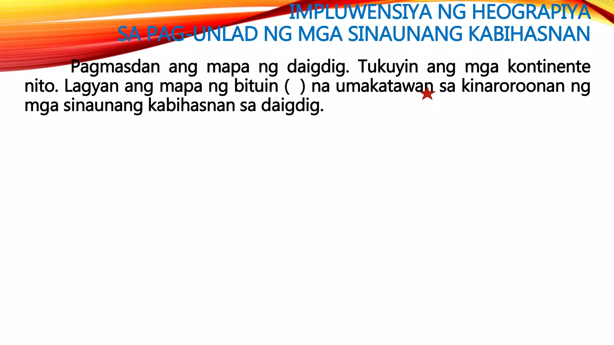 IMPLUWENSIYA NG HEOGRAPIYA
SA PAG-UNLAD NG MGA SINAUNANG KABIHASNAN
Pagmasdan ang mapa ng daigdig. Tukuyin ang mga kontinente
nito. Lagyan ang mapa ng bituin ( ) na umakatawan sa kinaroroonan ng
mga sinaunang kabihasnan sa daigdig.
 