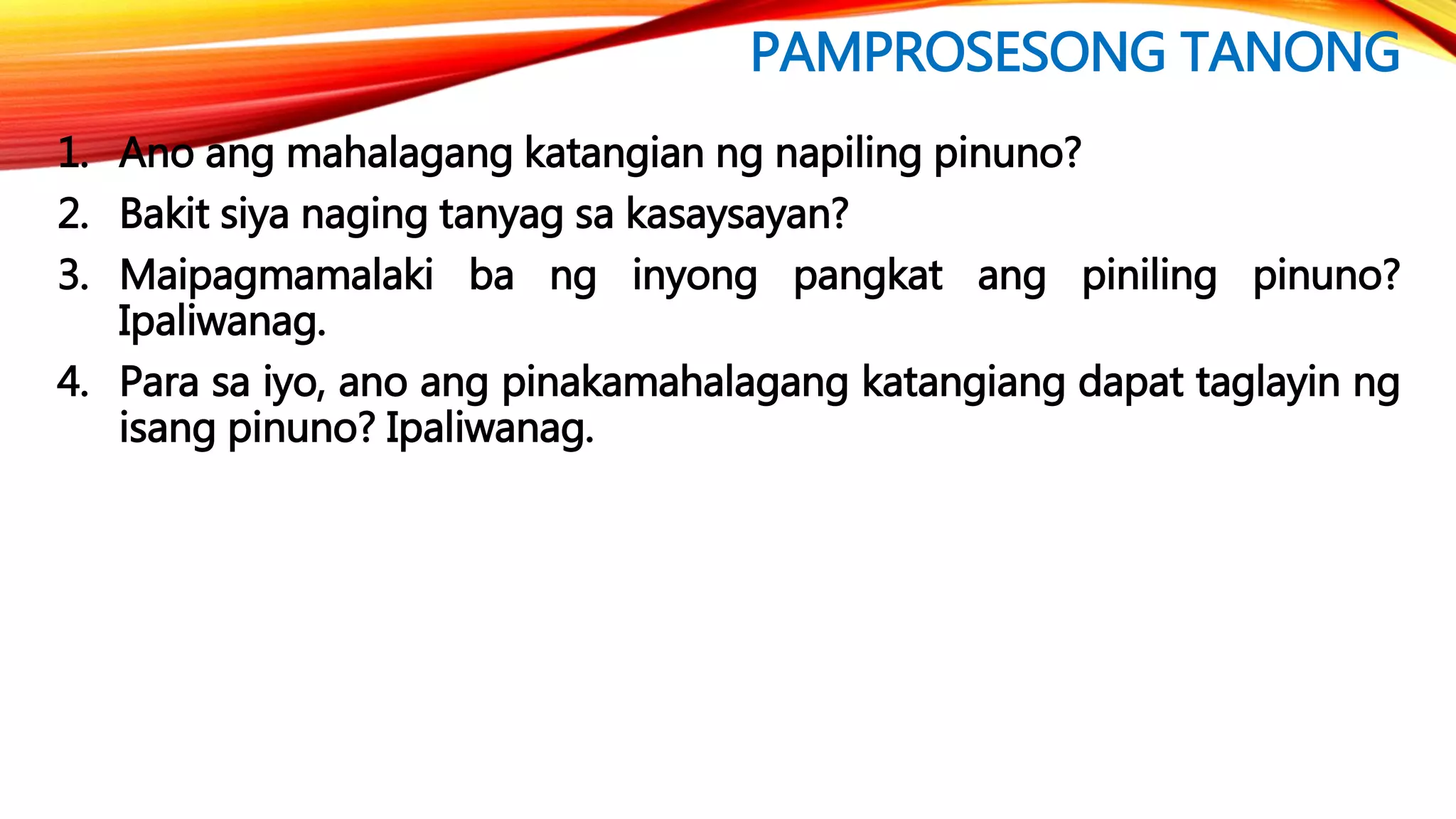 PAMPROSESONG TANONG
1. Ano ang mahalagang katangian ng napiling pinuno?
2. Bakit siya naging tanyag sa kasaysayan?
3. Maipagmamalaki ba ng inyong pangkat ang piniling pinuno?
Ipaliwanag.
4. Para sa iyo, ano ang pinakamahalagang katangiang dapat taglayin ng
isang pinuno? Ipaliwanag.
 