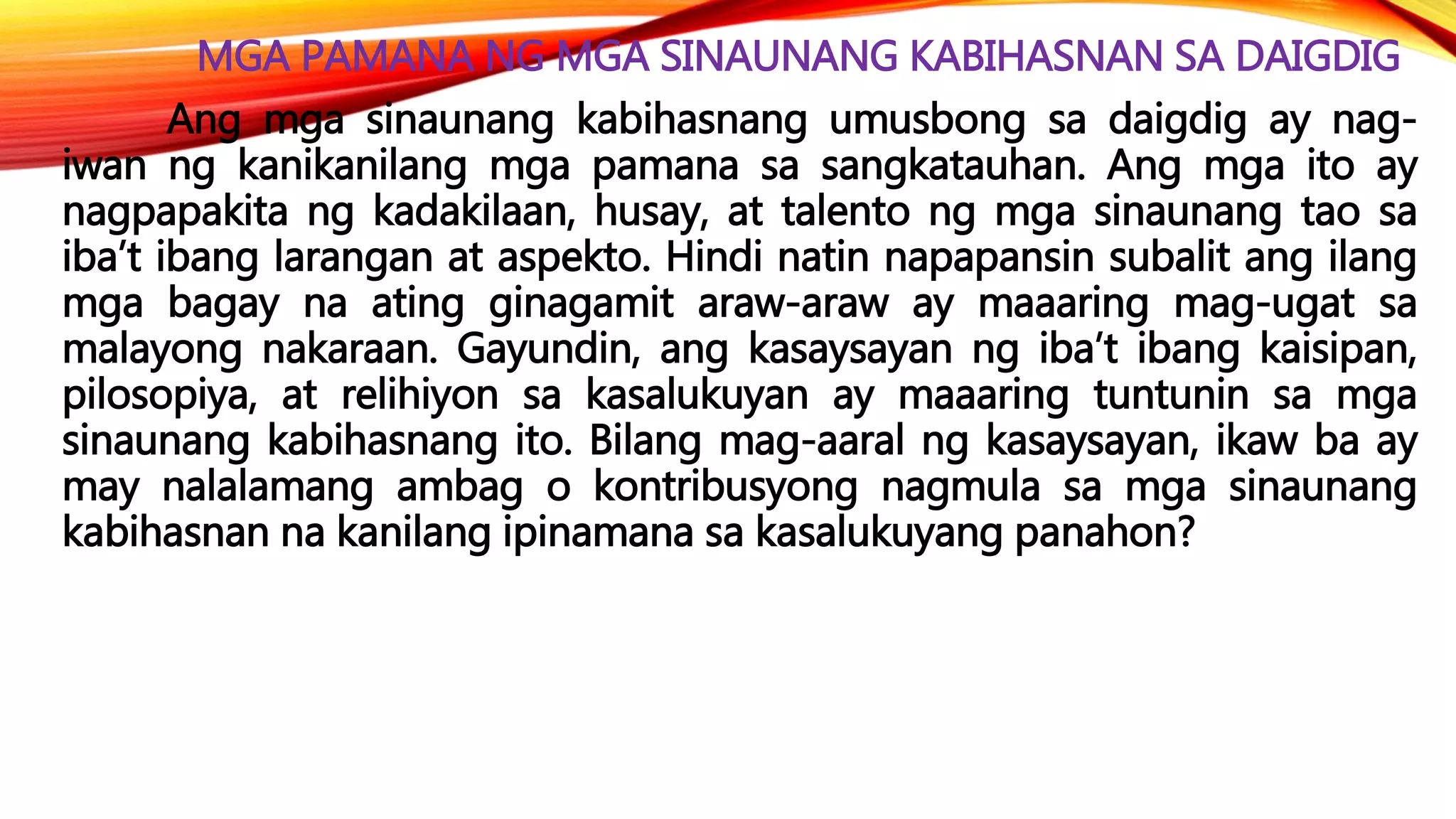 MGA PAMANA NG MGA SINAUNANG KABIHASNAN SA DAIGDIG
Ang mga sinaunang kabihasnang umusbong sa daigdig ay nag-
iwan ng kanikanilang mga pamana sa sangkatauhan. Ang mga ito ay
nagpapakita ng kadakilaan, husay, at talento ng mga sinaunang tao sa
iba’t ibang larangan at aspekto. Hindi natin napapansin subalit ang ilang
mga bagay na ating ginagamit araw-araw ay maaaring mag-ugat sa
malayong nakaraan. Gayundin, ang kasaysayan ng iba’t ibang kaisipan,
pilosopiya, at relihiyon sa kasalukuyan ay maaaring tuntunin sa mga
sinaunang kabihasnang ito. Bilang mag-aaral ng kasaysayan, ikaw ba ay
may nalalamang ambag o kontribusyong nagmula sa mga sinaunang
kabihasnan na kanilang ipinamana sa kasalukuyang panahon?
 