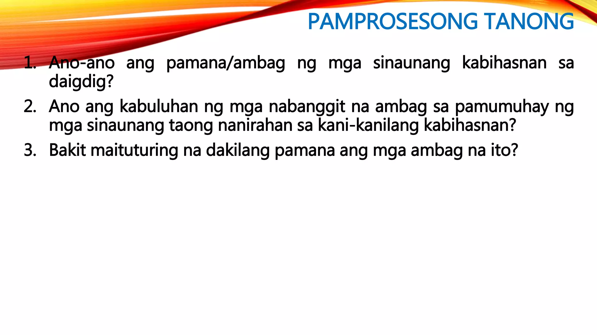 PAMPROSESONG TANONG
1. Ano-ano ang pamana/ambag ng mga sinaunang kabihasnan sa
daigdig?
2. Ano ang kabuluhan ng mga nabanggit na ambag sa pamumuhay ng
mga sinaunang taong nanirahan sa kani-kanilang kabihasnan?
3. Bakit maituturing na dakilang pamana ang mga ambag na ito?
 