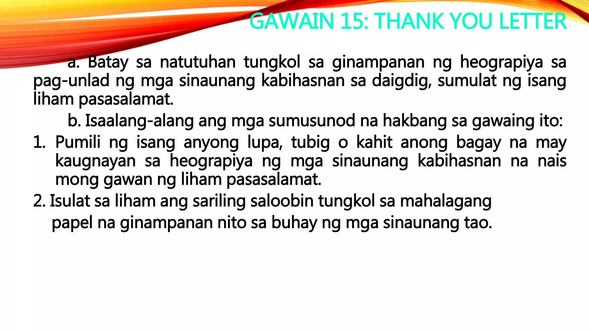 GAWAIN 15: THANK YOU LETTER
a. Batay sa natutuhan tungkol sa ginampanan ng heograpiya sa
pag-unlad ng mga sinaunang kabihasnan sa daigdig, sumulat ng isang
liham pasasalamat.
b. Isaalang-alang ang mga sumusunod na hakbang sa gawaing ito:
1. Pumili ng isang anyong lupa, tubig o kahit anong bagay na may
kaugnayan sa heograpiya ng mga sinaunang kabihasnan na nais
mong gawan ng liham pasasalamat.
2. Isulat sa liham ang sariling saloobin tungkol sa mahalagang
papel na ginampanan nito sa buhay ng mga sinaunang tao.
 