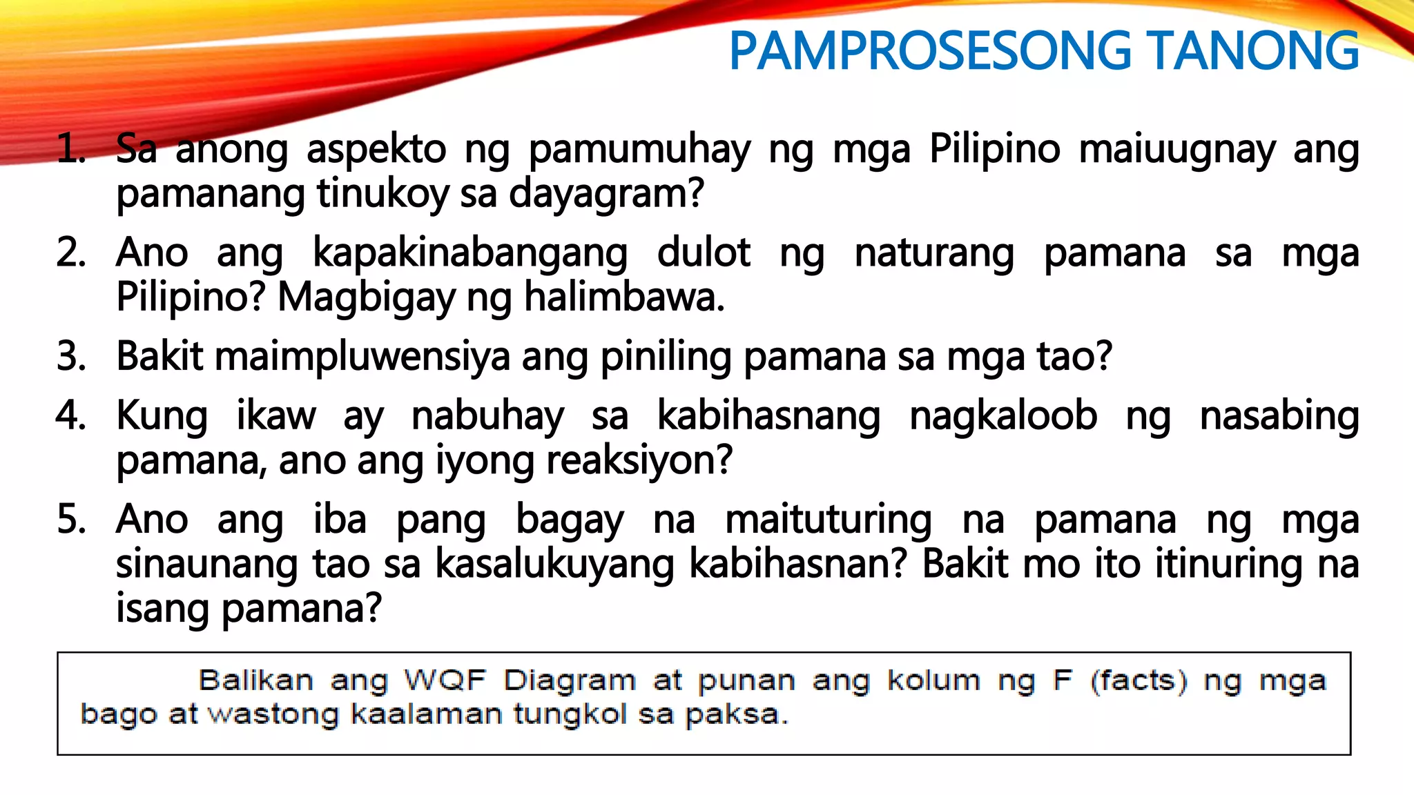 PAMPROSESONG TANONG
1. Sa anong aspekto ng pamumuhay ng mga Pilipino maiuugnay ang
pamanang tinukoy sa dayagram?
2. Ano ang kapakinabangang dulot ng naturang pamana sa mga
Pilipino? Magbigay ng halimbawa.
3. Bakit maimpluwensiya ang piniling pamana sa mga tao?
4. Kung ikaw ay nabuhay sa kabihasnang nagkaloob ng nasabing
pamana, ano ang iyong reaksiyon?
5. Ano ang iba pang bagay na maituturing na pamana ng mga
sinaunang tao sa kasalukuyang kabihasnan? Bakit mo ito itinuring na
isang pamana?
 