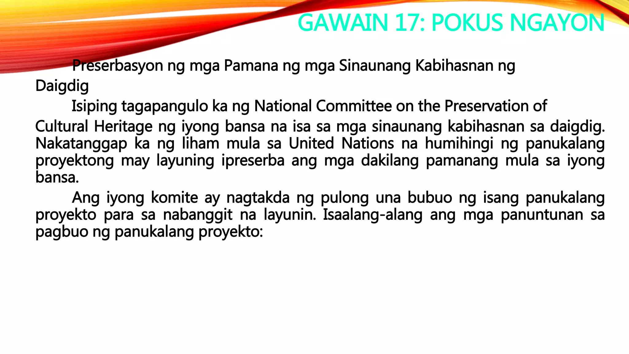 GAWAIN 17: POKUS NGAYON
Preserbasyon ng mga Pamana ng mga Sinaunang Kabihasnan ng
Daigdig
Isiping tagapangulo ka ng National Committee on the Preservation of
Cultural Heritage ng iyong bansa na isa sa mga sinaunang kabihasnan sa daigdig.
Nakatanggap ka ng liham mula sa United Nations na humihingi ng panukalang
proyektong may layuning ipreserba ang mga dakilang pamanang mula sa iyong
bansa.
Ang iyong komite ay nagtakda ng pulong una bubuo ng isang panukalang
proyekto para sa nabanggit na layunin. Isaalang-alang ang mga panuntunan sa
pagbuo ng panukalang proyekto:
 