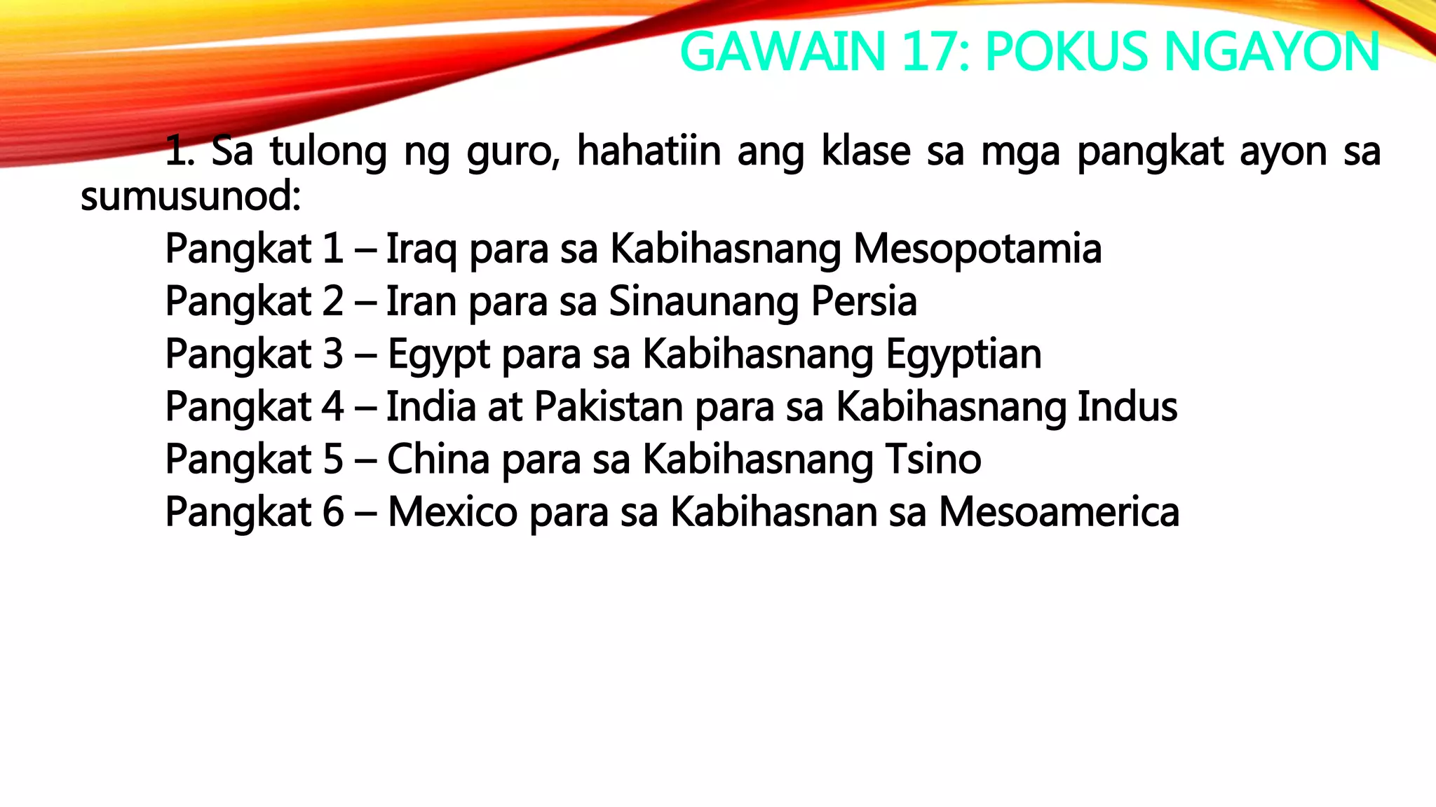 GAWAIN 17: POKUS NGAYON
1. Sa tulong ng guro, hahatiin ang klase sa mga pangkat ayon sa
sumusunod:
Pangkat 1 – Iraq para sa Kabihasnang Mesopotamia
Pangkat 2 – Iran para sa Sinaunang Persia
Pangkat 3 – Egypt para sa Kabihasnang Egyptian
Pangkat 4 – India at Pakistan para sa Kabihasnang Indus
Pangkat 5 – China para sa Kabihasnang Tsino
Pangkat 6 – Mexico para sa Kabihasnan sa Mesoamerica
 