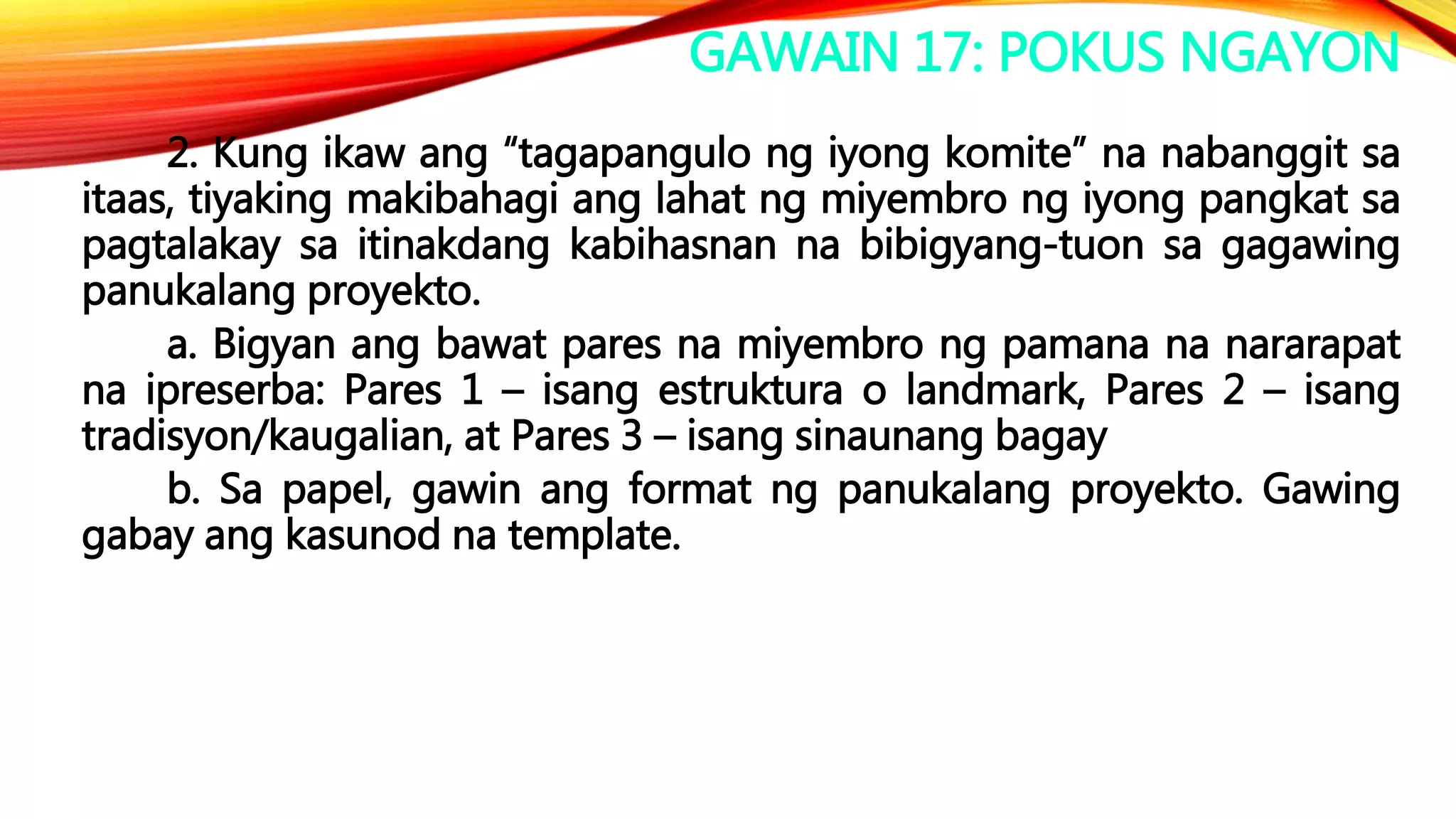GAWAIN 17: POKUS NGAYON
2. Kung ikaw ang “tagapangulo ng iyong komite” na nabanggit sa
itaas, tiyaking makibahagi ang lahat ng miyembro ng iyong pangkat sa
pagtalakay sa itinakdang kabihasnan na bibigyang-tuon sa gagawing
panukalang proyekto.
a. Bigyan ang bawat pares na miyembro ng pamana na nararapat
na ipreserba: Pares 1 – isang estruktura o landmark, Pares 2 – isang
tradisyon/kaugalian, at Pares 3 – isang sinaunang bagay
b. Sa papel, gawin ang format ng panukalang proyekto. Gawing
gabay ang kasunod na template.
 