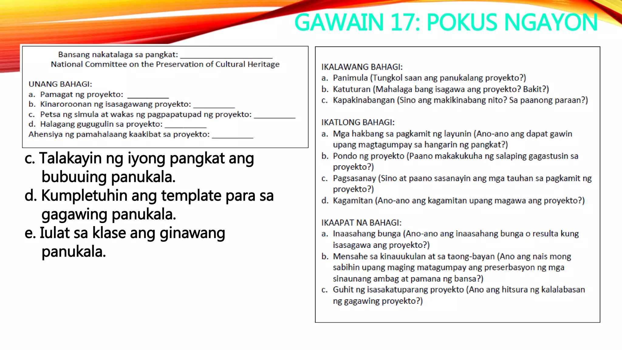 GAWAIN 17: POKUS NGAYON
c. Talakayin ng iyong pangkat ang
bubuuing panukala.
d. Kumpletuhin ang template para sa
gagawing panukala.
e. Iulat sa klase ang ginawang
panukala.
 