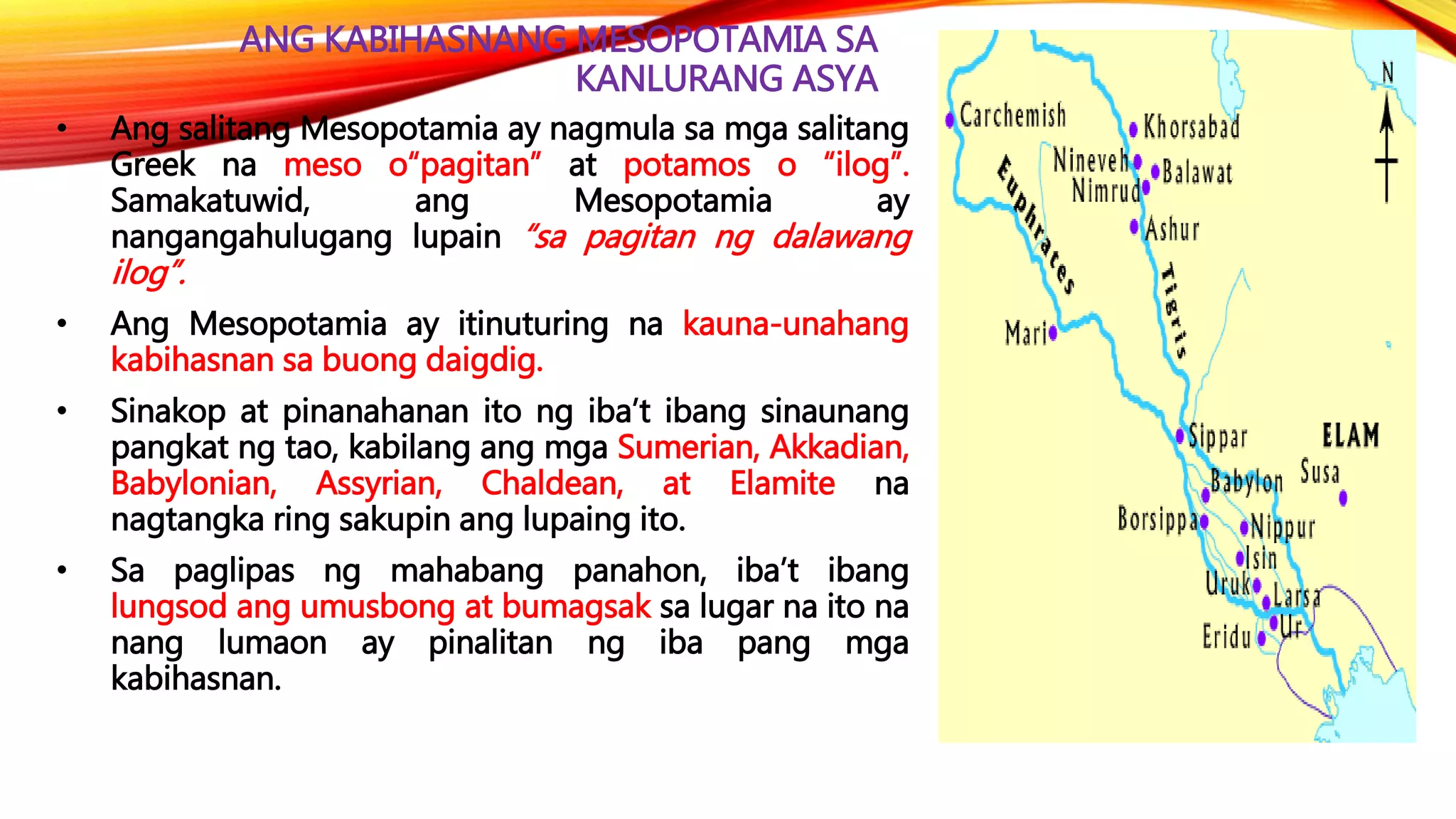 ANG KABIHASNANG MESOPOTAMIA SA
KANLURANG ASYA
• Ang salitang Mesopotamia ay nagmula sa mga salitang
Greek na meso o“pagitan” at potamos o “ilog”.
Samakatuwid, ang Mesopotamia ay
nangangahulugang lupain “sa pagitan ng dalawang
ilog”.
• Ang Mesopotamia ay itinuturing na kauna-unahang
kabihasnan sa buong daigdig.
• Sinakop at pinanahanan ito ng iba’t ibang sinaunang
pangkat ng tao, kabilang ang mga Sumerian, Akkadian,
Babylonian, Assyrian, Chaldean, at Elamite na
nagtangka ring sakupin ang lupaing ito.
• Sa paglipas ng mahabang panahon, iba’t ibang
lungsod ang umusbong at bumagsak sa lugar na ito na
nang lumaon ay pinalitan ng iba pang mga
kabihasnan.
 