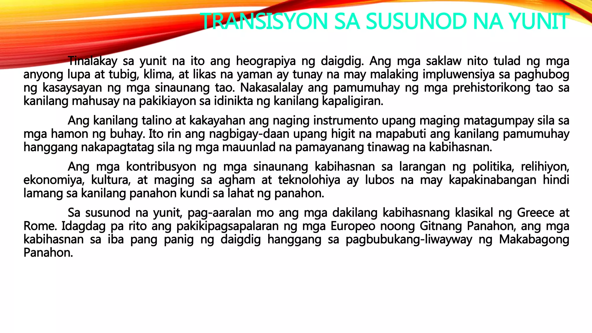 TRANSISYON SA SUSUNOD NA YUNIT
Tinalakay sa yunit na ito ang heograpiya ng daigdig. Ang mga saklaw nito tulad ng mga
anyong lupa at tubig, klima, at likas na yaman ay tunay na may malaking impluwensiya sa paghubog
ng kasaysayan ng mga sinaunang tao. Nakasalalay ang pamumuhay ng mga prehistorikong tao sa
kanilang mahusay na pakikiayon sa idinikta ng kanilang kapaligiran.
Ang kanilang talino at kakayahan ang naging instrumento upang maging matagumpay sila sa
mga hamon ng buhay. Ito rin ang nagbigay-daan upang higit na mapabuti ang kanilang pamumuhay
hanggang nakapagtatag sila ng mga mauunlad na pamayanang tinawag na kabihasnan.
Ang mga kontribusyon ng mga sinaunang kabihasnan sa larangan ng politika, relihiyon,
ekonomiya, kultura, at maging sa agham at teknolohiya ay lubos na may kapakinabangan hindi
lamang sa kanilang panahon kundi sa lahat ng panahon.
Sa susunod na yunit, pag-aaralan mo ang mga dakilang kabihasnang klasikal ng Greece at
Rome. Idagdag pa rito ang pakikipagsapalaran ng mga Europeo noong Gitnang Panahon, ang mga
kabihasnan sa iba pang panig ng daigdig hanggang sa pagbubukang-liwayway ng Makabagong
Panahon.
 