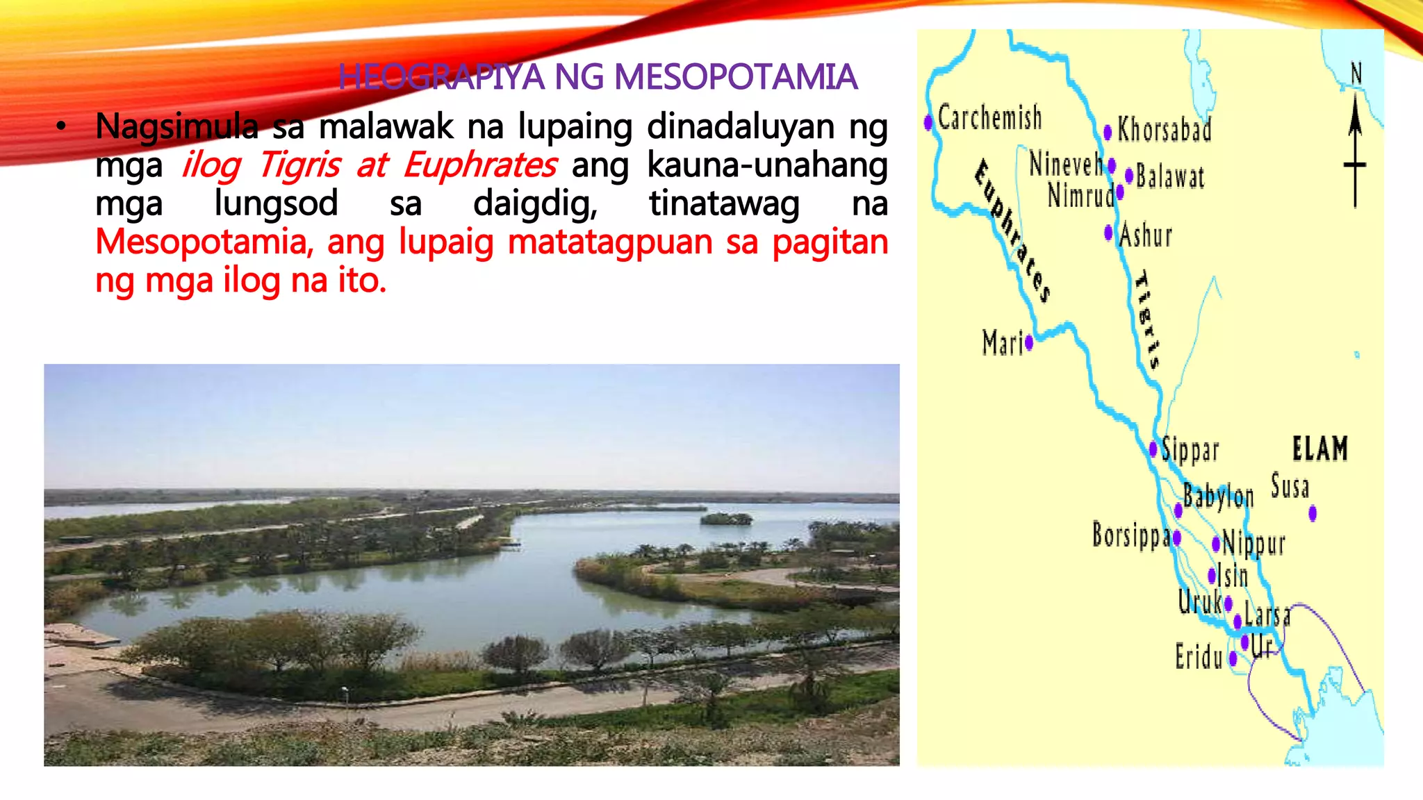 HEOGRAPIYA NG MESOPOTAMIA
• Nagsimula sa malawak na lupaing dinadaluyan ng
mga ilog Tigris at Euphrates ang kauna-unahang
mga lungsod sa daigdig, tinatawag na
Mesopotamia, ang lupaig matatagpuan sa pagitan
ng mga ilog na ito.
 