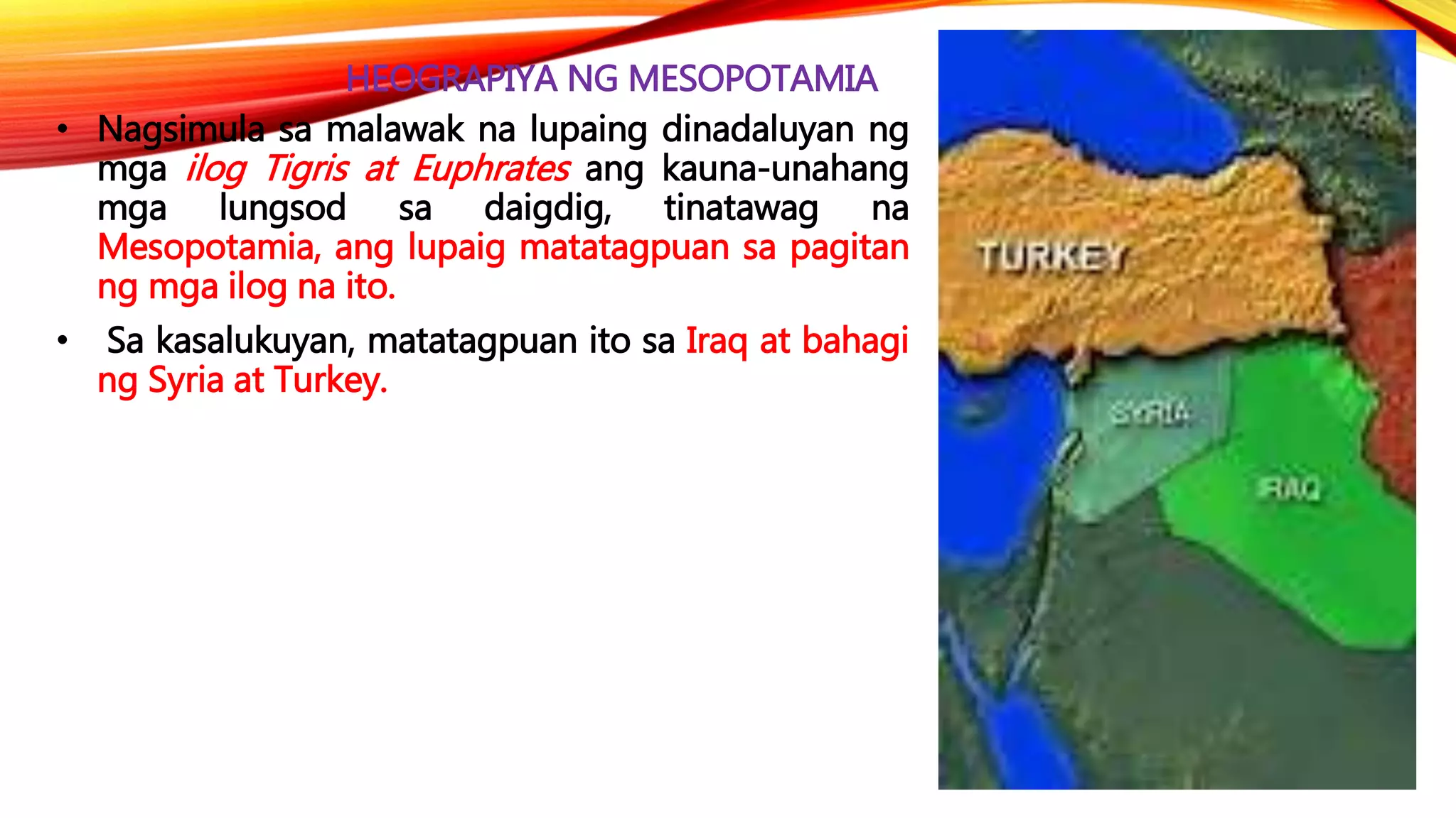 HEOGRAPIYA NG MESOPOTAMIA
• Nagsimula sa malawak na lupaing dinadaluyan ng
mga ilog Tigris at Euphrates ang kauna-unahang
mga lungsod sa daigdig, tinatawag na
Mesopotamia, ang lupaig matatagpuan sa pagitan
ng mga ilog na ito.
• Sa kasalukuyan, matatagpuan ito sa Iraq at bahagi
ng Syria at Turkey.
 