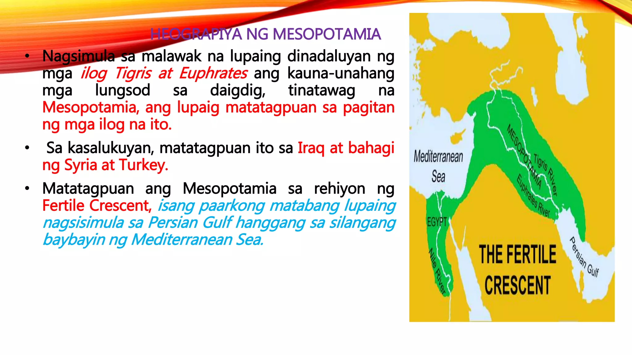 HEOGRAPIYA NG MESOPOTAMIA
• Nagsimula sa malawak na lupaing dinadaluyan ng
mga ilog Tigris at Euphrates ang kauna-unahang
mga lungsod sa daigdig, tinatawag na
Mesopotamia, ang lupaig matatagpuan sa pagitan
ng mga ilog na ito.
• Sa kasalukuyan, matatagpuan ito sa Iraq at bahagi
ng Syria at Turkey.
• Matatagpuan ang Mesopotamia sa rehiyon ng
Fertile Crescent, isang paarkong matabang lupaing
nagsisimula sa Persian Gulf hanggang sa silangang
baybayin ng Mediterranean Sea.
 