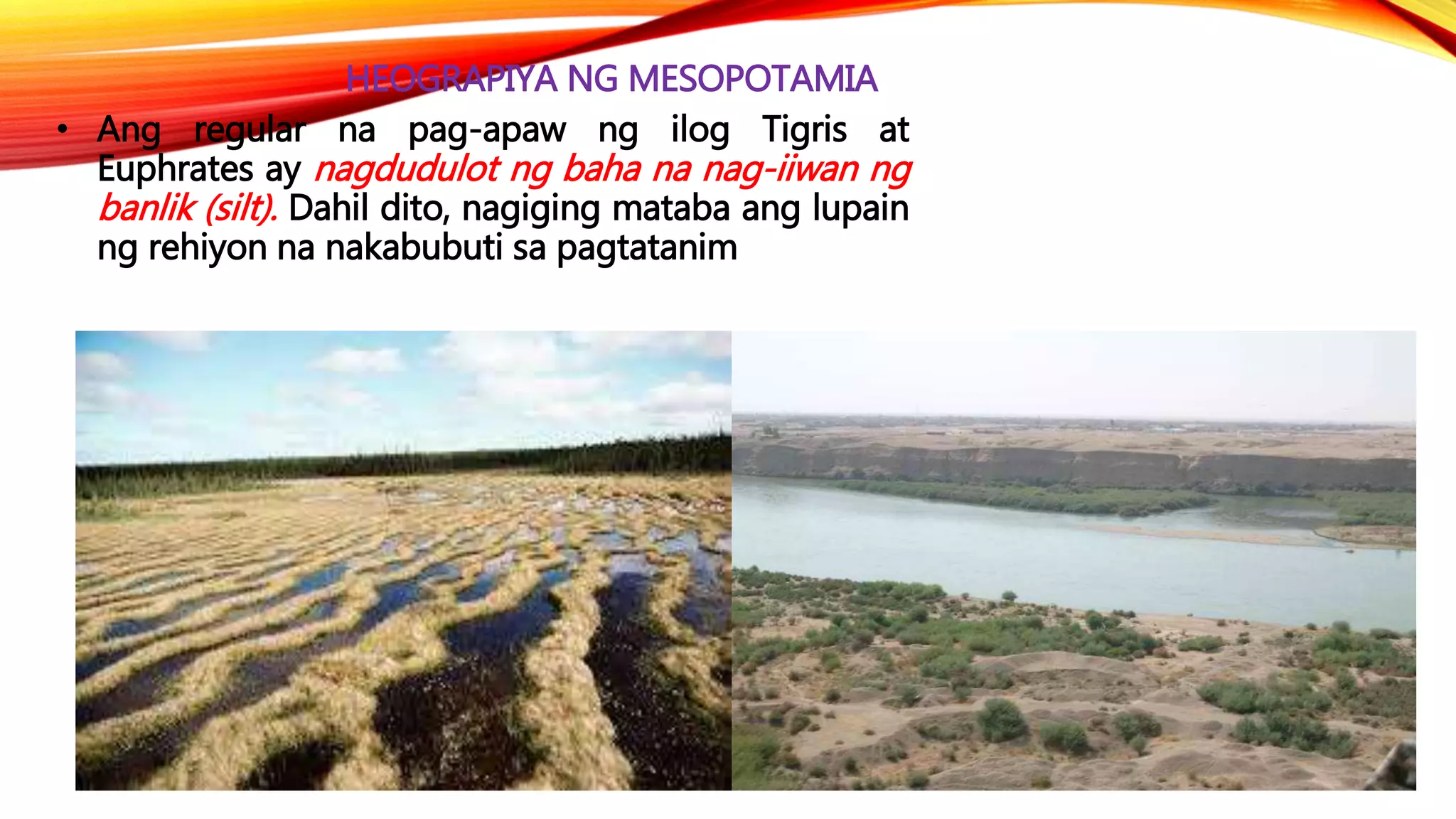 HEOGRAPIYA NG MESOPOTAMIA
• Ang regular na pag-apaw ng ilog Tigris at
Euphrates ay nagdudulot ng baha na nag-iiwan ng
banlik (silt). Dahil dito, nagiging mataba ang lupain
ng rehiyon na nakabubuti sa pagtatanim
 