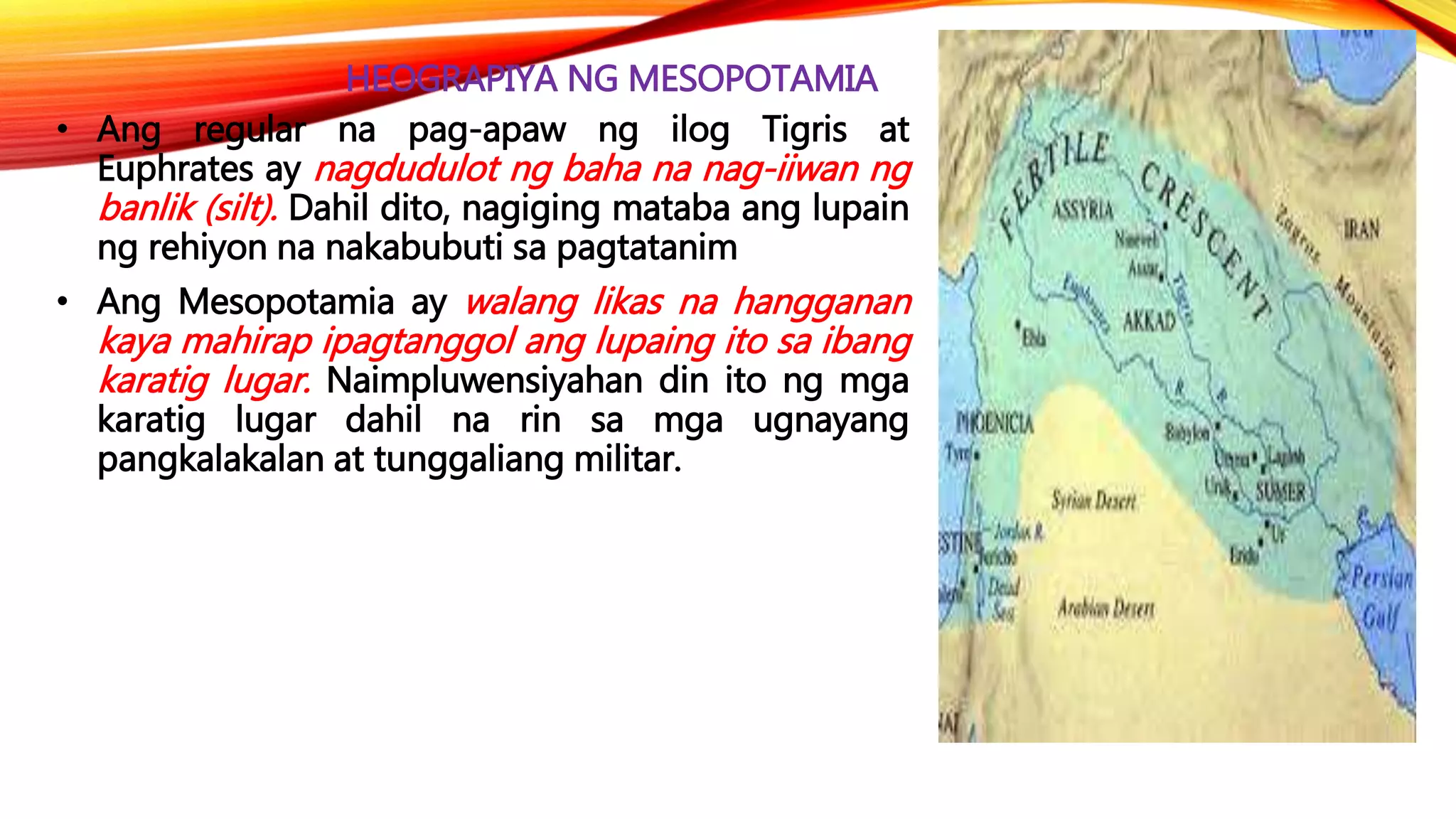 HEOGRAPIYA NG MESOPOTAMIA
• Ang regular na pag-apaw ng ilog Tigris at
Euphrates ay nagdudulot ng baha na nag-iiwan ng
banlik (silt). Dahil dito, nagiging mataba ang lupain
ng rehiyon na nakabubuti sa pagtatanim
• Ang Mesopotamia ay walang likas na hangganan
kaya mahirap ipagtanggol ang lupaing ito sa ibang
karatig lugar. Naimpluwensiyahan din ito ng mga
karatig lugar dahil na rin sa mga ugnayang
pangkalakalan at tunggaliang militar.
 