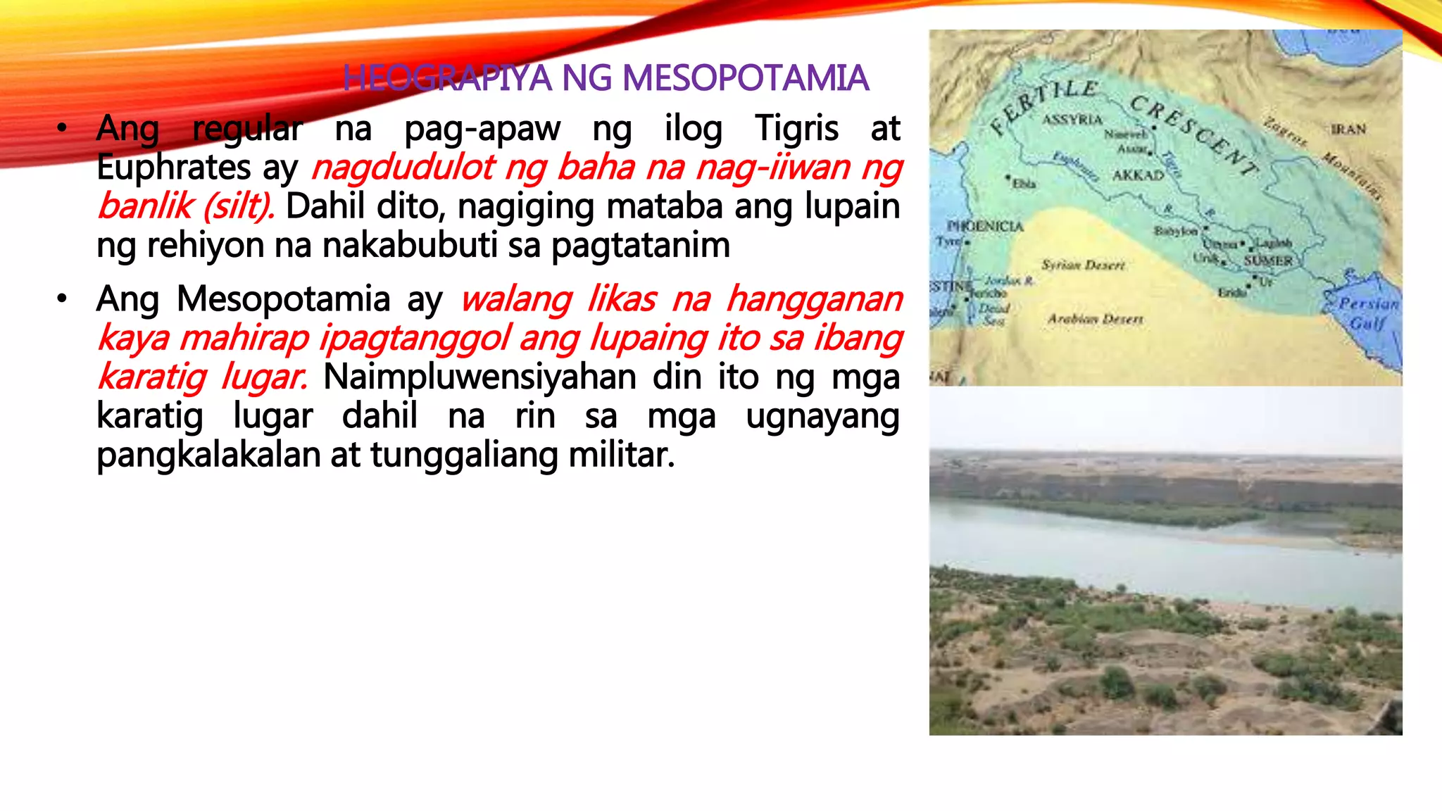 HEOGRAPIYA NG MESOPOTAMIA
• Ang regular na pag-apaw ng ilog Tigris at
Euphrates ay nagdudulot ng baha na nag-iiwan ng
banlik (silt). Dahil dito, nagiging mataba ang lupain
ng rehiyon na nakabubuti sa pagtatanim
• Ang Mesopotamia ay walang likas na hangganan
kaya mahirap ipagtanggol ang lupaing ito sa ibang
karatig lugar. Naimpluwensiyahan din ito ng mga
karatig lugar dahil na rin sa mga ugnayang
pangkalakalan at tunggaliang militar.
 