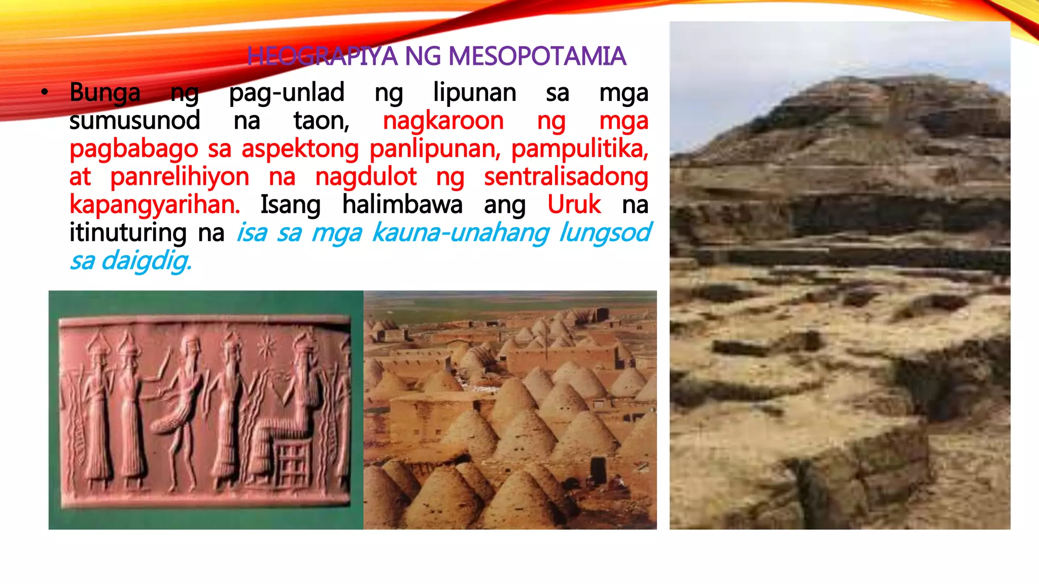 HEOGRAPIYA NG MESOPOTAMIA
• Bunga ng pag-unlad ng lipunan sa mga
sumusunod na taon, nagkaroon ng mga
pagbabago sa aspektong panlipunan, pampulitika,
at panrelihiyon na nagdulot ng sentralisadong
kapangyarihan. Isang halimbawa ang Uruk na
itinuturing na isa sa mga kauna-unahang lungsod
sa daigdig.
 