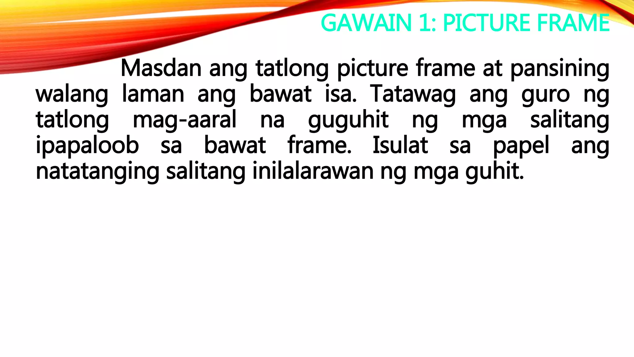 GAWAIN 1: PICTURE FRAME
Masdan ang tatlong picture frame at pansining
walang laman ang bawat isa. Tatawag ang guro ng
tatlong mag-aaral na guguhit ng mga salitang
ipapaloob sa bawat frame. Isulat sa papel ang
natatanging salitang inilalarawan ng mga guhit.
 