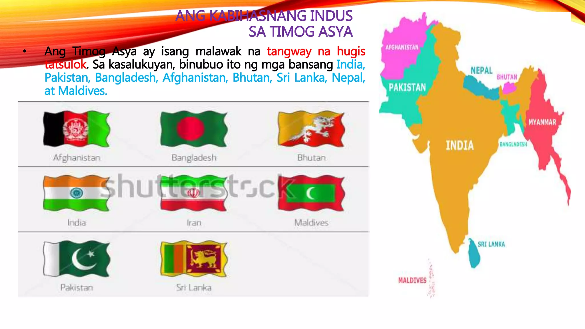 ANG KABIHASNANG INDUS
SA TIMOG ASYA
• Ang Timog Asya ay isang malawak na tangway na hugis
tatsulok. Sa kasalukuyan, binubuo ito ng mga bansang India,
Pakistan, Bangladesh, Afghanistan, Bhutan, Sri Lanka, Nepal,
at Maldives.
 