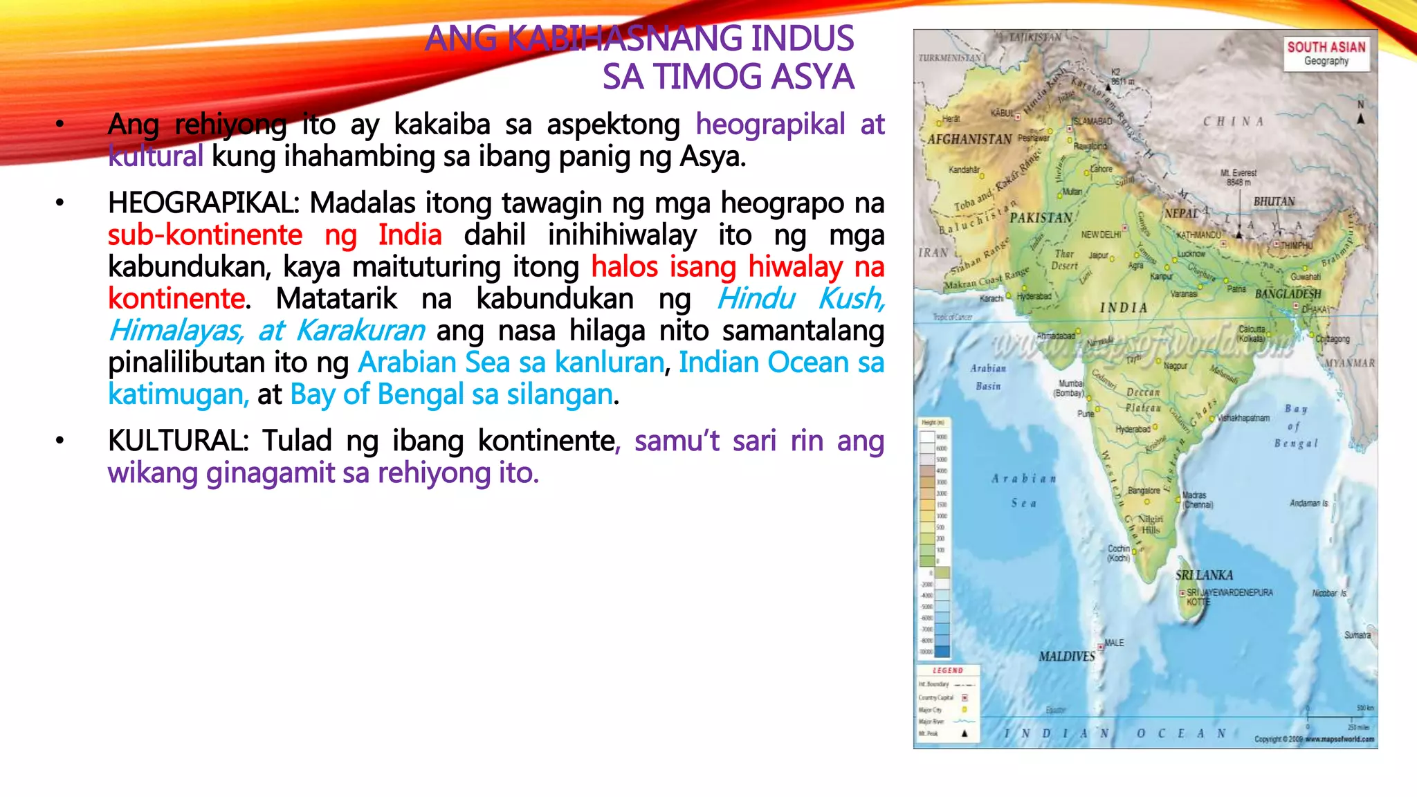 ANG KABIHASNANG INDUS
SA TIMOG ASYA
• Ang rehiyong ito ay kakaiba sa aspektong heograpikal at
kultural kung ihahambing sa ibang panig ng Asya.
• HEOGRAPIKAL: Madalas itong tawagin ng mga heograpo na
sub-kontinente ng India dahil inihihiwalay ito ng mga
kabundukan, kaya maituturing itong halos isang hiwalay na
kontinente. Matatarik na kabundukan ng Hindu Kush,
Himalayas, at Karakuran ang nasa hilaga nito samantalang
pinalilibutan ito ng Arabian Sea sa kanluran, Indian Ocean sa
katimugan, at Bay of Bengal sa silangan.
• KULTURAL: Tulad ng ibang kontinente, samu’t sari rin ang
wikang ginagamit sa rehiyong ito.
 