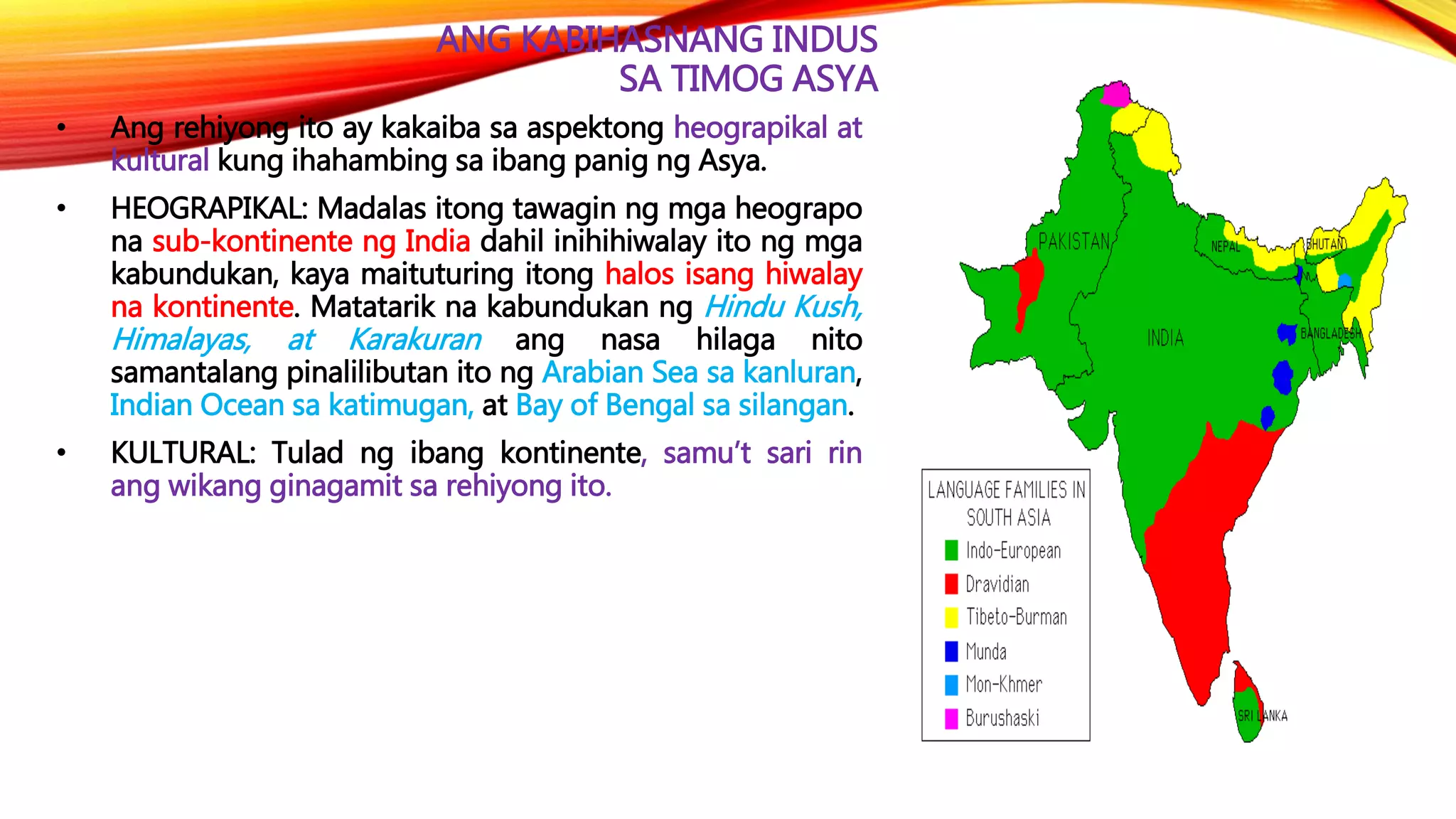ANG KABIHASNANG INDUS
SA TIMOG ASYA
• Ang rehiyong ito ay kakaiba sa aspektong heograpikal at
kultural kung ihahambing sa ibang panig ng Asya.
• HEOGRAPIKAL: Madalas itong tawagin ng mga heograpo
na sub-kontinente ng India dahil inihihiwalay ito ng mga
kabundukan, kaya maituturing itong halos isang hiwalay
na kontinente. Matatarik na kabundukan ng Hindu Kush,
Himalayas, at Karakuran ang nasa hilaga nito
samantalang pinalilibutan ito ng Arabian Sea sa kanluran,
Indian Ocean sa katimugan, at Bay of Bengal sa silangan.
• KULTURAL: Tulad ng ibang kontinente, samu’t sari rin
ang wikang ginagamit sa rehiyong ito.
 