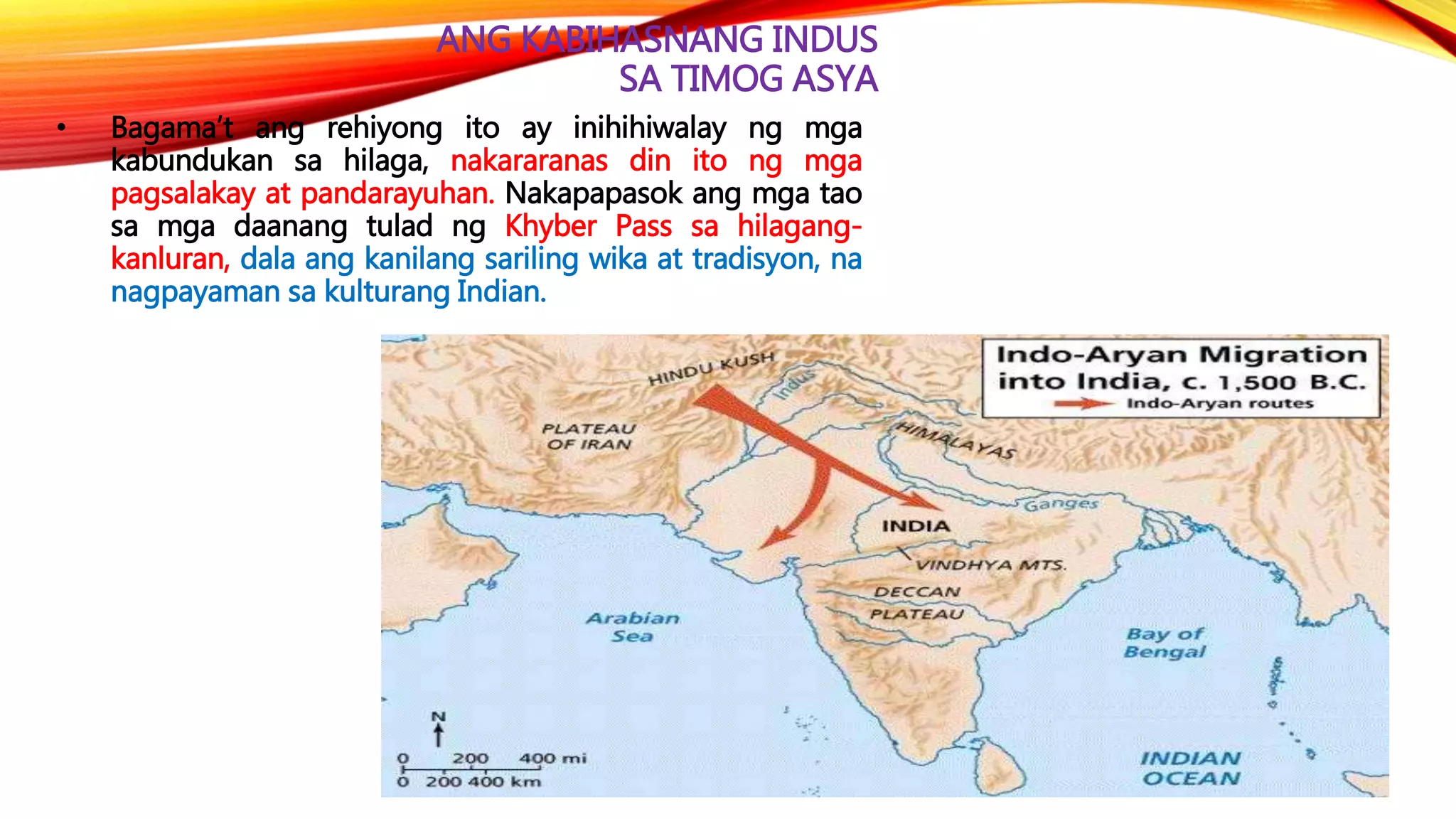 ANG KABIHASNANG INDUS
SA TIMOG ASYA
• Bagama’t ang rehiyong ito ay inihihiwalay ng mga
kabundukan sa hilaga, nakararanas din ito ng mga
pagsalakay at pandarayuhan. Nakapapasok ang mga tao
sa mga daanang tulad ng Khyber Pass sa hilagang-
kanluran, dala ang kanilang sariling wika at tradisyon, na
nagpayaman sa kulturang Indian.
 