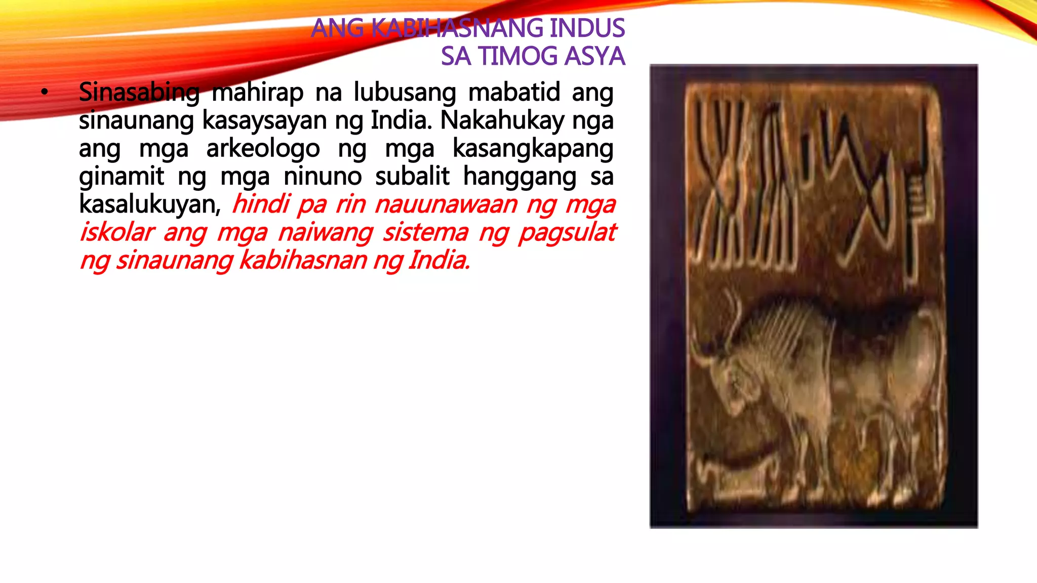 ANG KABIHASNANG INDUS
SA TIMOG ASYA
• Sinasabing mahirap na lubusang mabatid ang
sinaunang kasaysayan ng India. Nakahukay nga
ang mga arkeologo ng mga kasangkapang
ginamit ng mga ninuno subalit hanggang sa
kasalukuyan, hindi pa rin nauunawaan ng mga
iskolar ang mga naiwang sistema ng pagsulat
ng sinaunang kabihasnan ng India.
 