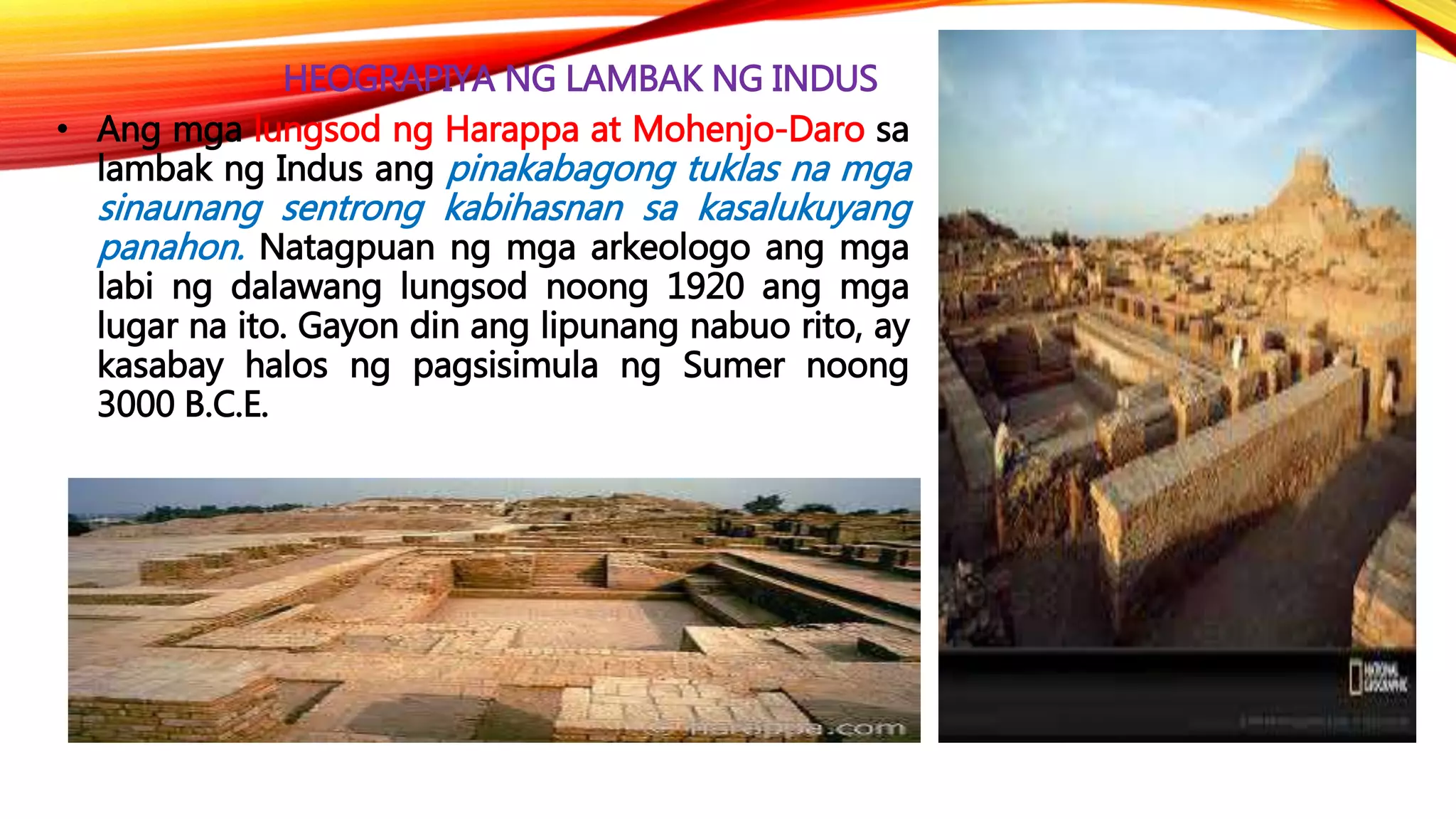 HEOGRAPIYA NG LAMBAK NG INDUS
• Ang mga lungsod ng Harappa at Mohenjo-Daro sa
lambak ng Indus ang pinakabagong tuklas na mga
sinaunang sentrong kabihasnan sa kasalukuyang
panahon. Natagpuan ng mga arkeologo ang mga
labi ng dalawang lungsod noong 1920 ang mga
lugar na ito. Gayon din ang lipunang nabuo rito, ay
kasabay halos ng pagsisimula ng Sumer noong
3000 B.C.E.
 