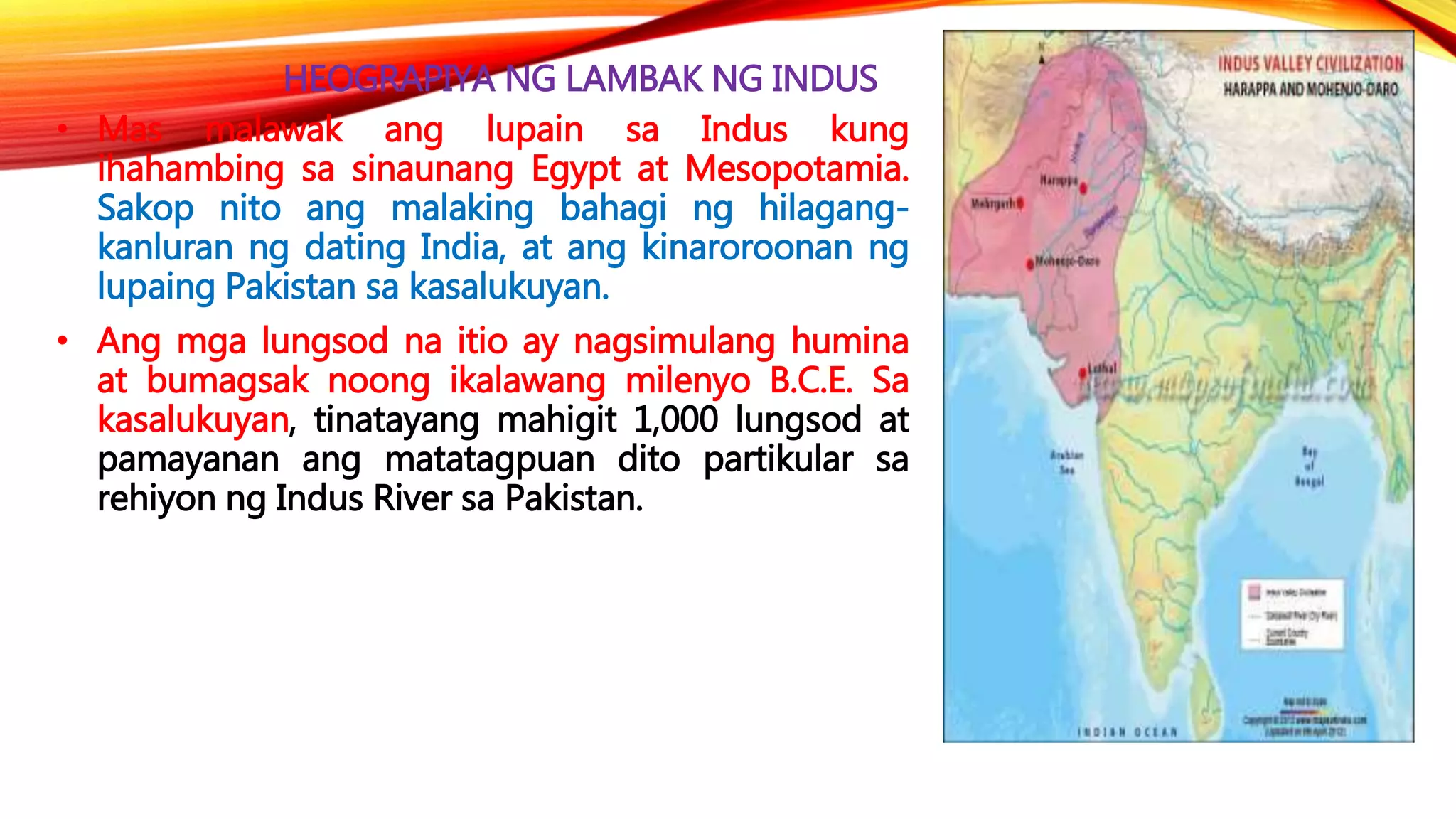 HEOGRAPIYA NG LAMBAK NG INDUS
• Mas malawak ang lupain sa Indus kung
ihahambing sa sinaunang Egypt at Mesopotamia.
Sakop nito ang malaking bahagi ng hilagang-
kanluran ng dating India, at ang kinaroroonan ng
lupaing Pakistan sa kasalukuyan.
• Ang mga lungsod na itio ay nagsimulang humina
at bumagsak noong ikalawang milenyo B.C.E. Sa
kasalukuyan, tinatayang mahigit 1,000 lungsod at
pamayanan ang matatagpuan dito partikular sa
rehiyon ng Indus River sa Pakistan.
 
