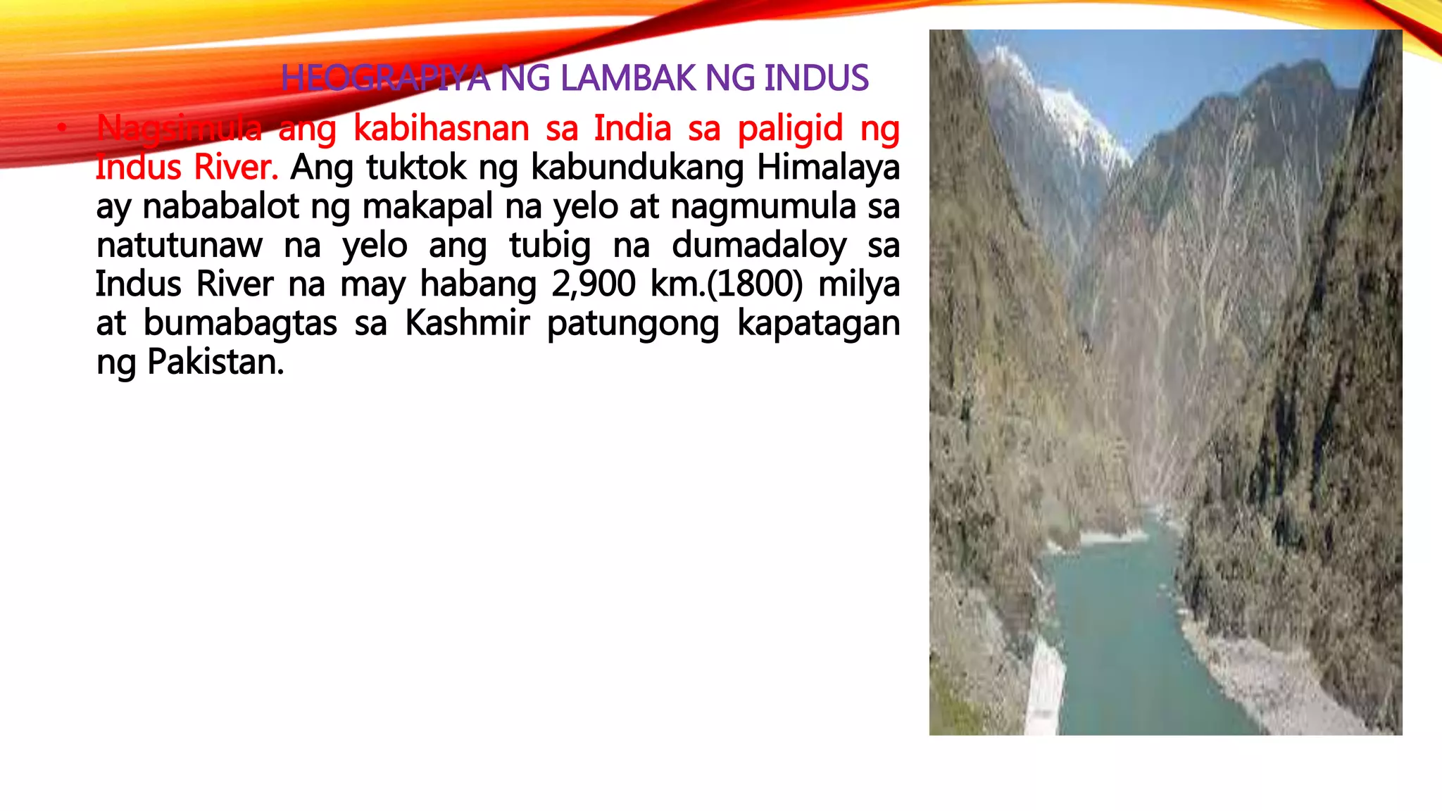 HEOGRAPIYA NG LAMBAK NG INDUS
• Nagsimula ang kabihasnan sa India sa paligid ng
Indus River. Ang tuktok ng kabundukang Himalaya
ay nababalot ng makapal na yelo at nagmumula sa
natutunaw na yelo ang tubig na dumadaloy sa
Indus River na may habang 2,900 km.(1800) milya
at bumabagtas sa Kashmir patungong kapatagan
ng Pakistan.
 