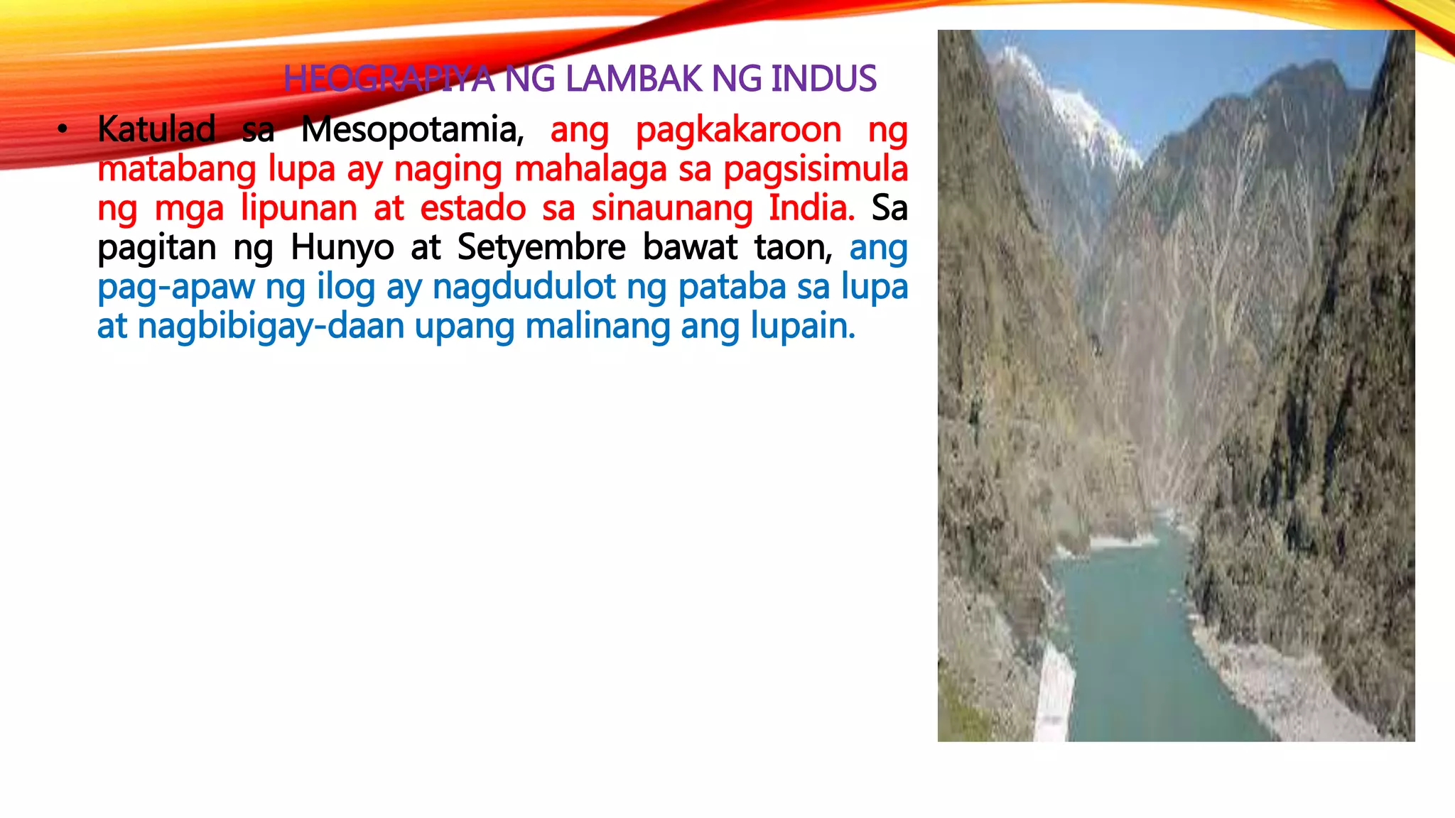 HEOGRAPIYA NG LAMBAK NG INDUS
• Katulad sa Mesopotamia, ang pagkakaroon ng
matabang lupa ay naging mahalaga sa pagsisimula
ng mga lipunan at estado sa sinaunang India. Sa
pagitan ng Hunyo at Setyembre bawat taon, ang
pag-apaw ng ilog ay nagdudulot ng pataba sa lupa
at nagbibigay-daan upang malinang ang lupain.
 