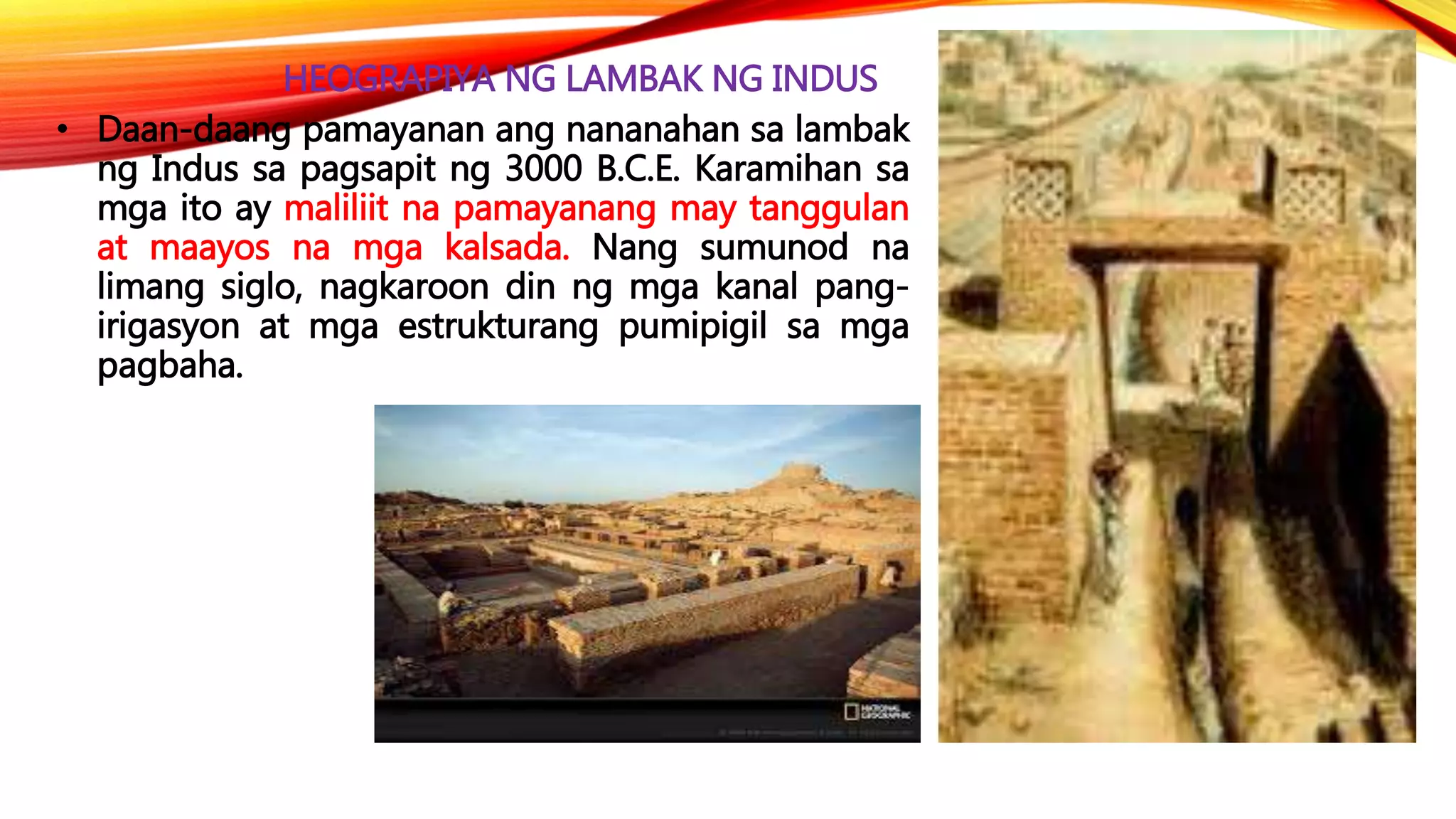 HEOGRAPIYA NG LAMBAK NG INDUS
• Daan-daang pamayanan ang nananahan sa lambak
ng Indus sa pagsapit ng 3000 B.C.E. Karamihan sa
mga ito ay maliliit na pamayanang may tanggulan
at maayos na mga kalsada. Nang sumunod na
limang siglo, nagkaroon din ng mga kanal pang-
irigasyon at mga estrukturang pumipigil sa mga
pagbaha.
 
