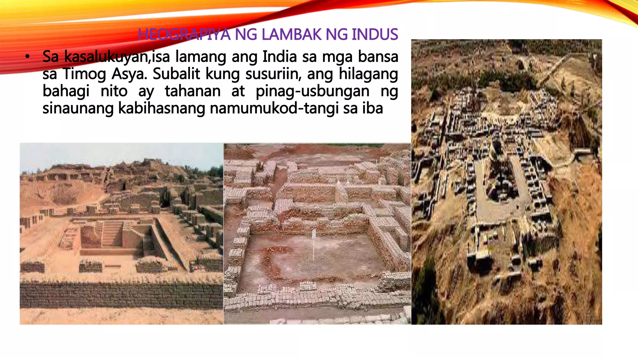 HEOGRAPIYA NG LAMBAK NG INDUS
• Sa kasalukuyan,isa lamang ang India sa mga bansa
sa Timog Asya. Subalit kung susuriin, ang hilagang
bahagi nito ay tahanan at pinag-usbungan ng
sinaunang kabihasnang namumukod-tangi sa iba
 