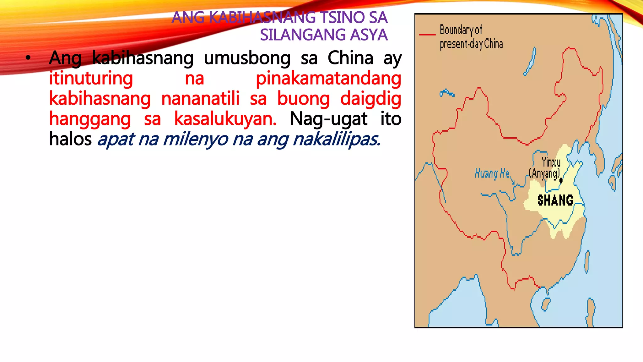 ANG KABIHASNANG TSINO SA
SILANGANG ASYA
• Ang kabihasnang umusbong sa China ay
itinuturing na pinakamatandang
kabihasnang nananatili sa buong daigdig
hanggang sa kasalukuyan. Nag-ugat ito
halos apat na milenyo na ang nakalilipas.
 