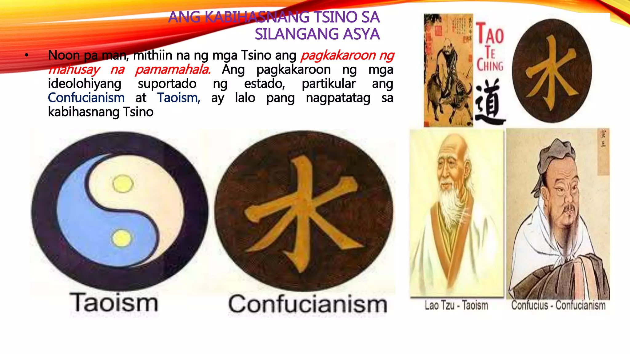 ANG KABIHASNANG TSINO SA
SILANGANG ASYA
• Noon pa man, mithiin na ng mga Tsino ang pagkakaroon ng
mahusay na pamamahala. Ang pagkakaroon ng mga
ideolohiyang suportado ng estado, partikular ang
Confucianism at Taoism, ay lalo pang nagpatatag sa
kabihasnang Tsino
 
