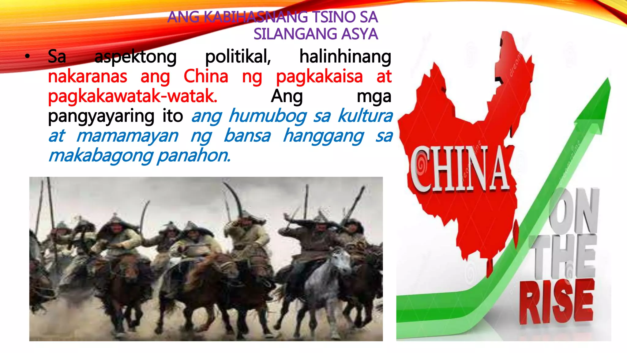 ANG KABIHASNANG TSINO SA
SILANGANG ASYA
• Sa aspektong politikal, halinhinang
nakaranas ang China ng pagkakaisa at
pagkakawatak-watak. Ang mga
pangyayaring ito ang humubog sa kultura
at mamamayan ng bansa hanggang sa
makabagong panahon.
 