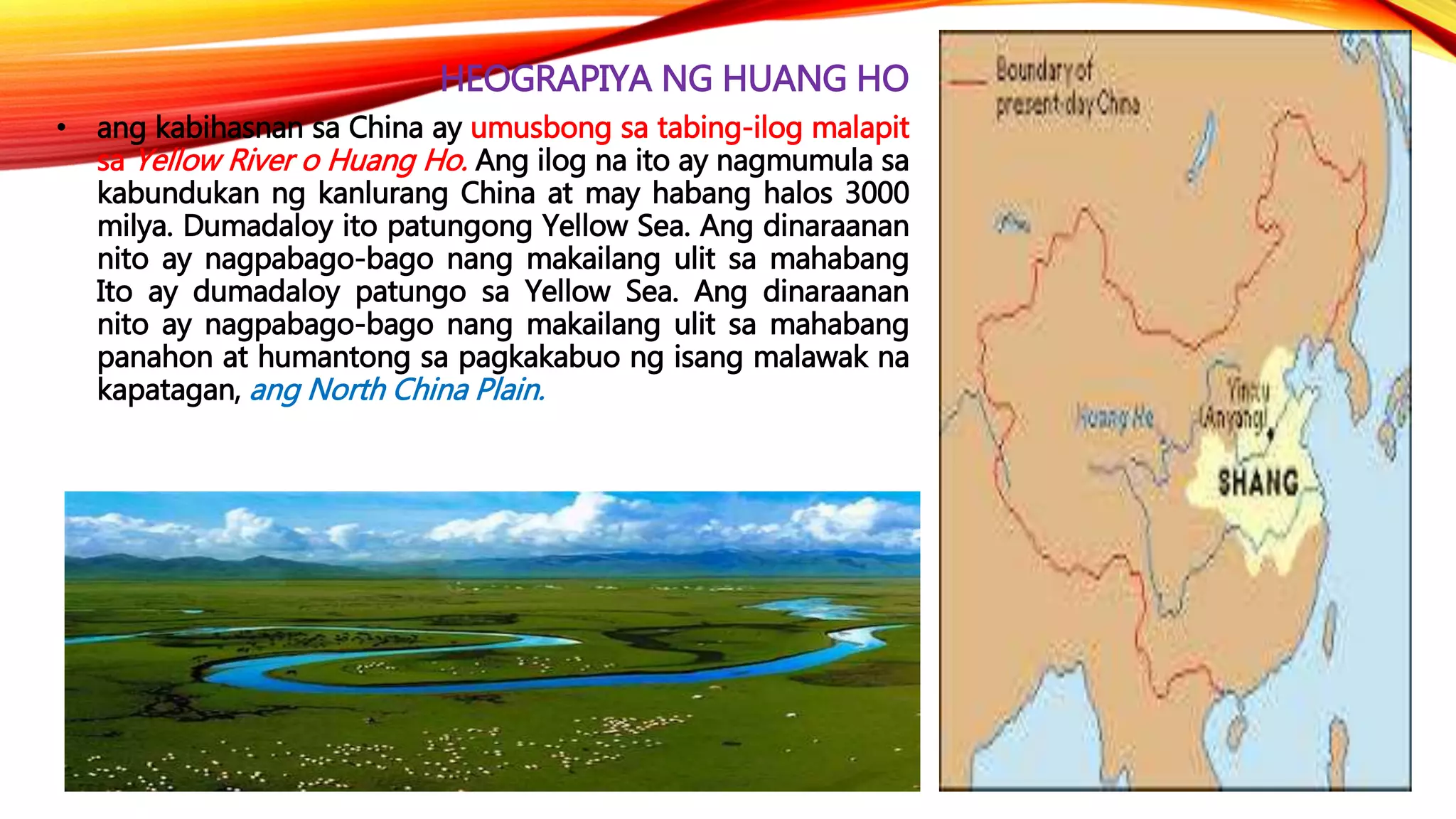 HEOGRAPIYA NG HUANG HO
• ang kabihasnan sa China ay umusbong sa tabing-ilog malapit
sa Yellow River o Huang Ho. Ang ilog na ito ay nagmumula sa
kabundukan ng kanlurang China at may habang halos 3000
milya. Dumadaloy ito patungong Yellow Sea. Ang dinaraanan
nito ay nagpabago-bago nang makailang ulit sa mahabang
Ito ay dumadaloy patungo sa Yellow Sea. Ang dinaraanan
nito ay nagpabago-bago nang makailang ulit sa mahabang
panahon at humantong sa pagkakabuo ng isang malawak na
kapatagan, ang North China Plain.
 