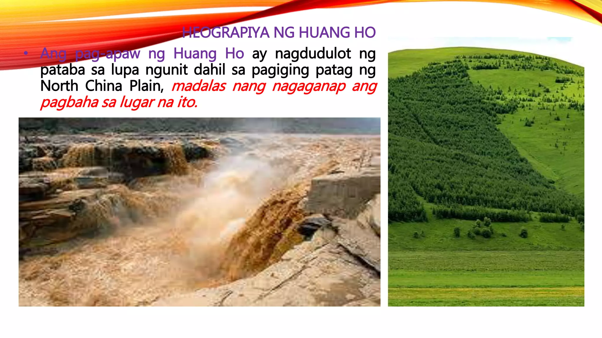 HEOGRAPIYA NG HUANG HO
• Ang pag-apaw ng Huang Ho ay nagdudulot ng
pataba sa lupa ngunit dahil sa pagiging patag ng
North China Plain, madalas nang nagaganap ang
pagbaha sa lugar na ito.
 