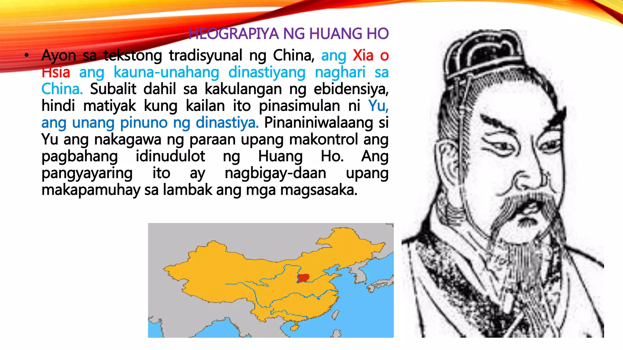 HEOGRAPIYA NG HUANG HO
• Ayon sa tekstong tradisyunal ng China, ang Xia o
Hsia ang kauna-unahang dinastiyang naghari sa
China. Subalit dahil sa kakulangan ng ebidensiya,
hindi matiyak kung kailan ito pinasimulan ni Yu,
ang unang pinuno ng dinastiya. Pinaniniwalaang si
Yu ang nakagawa ng paraan upang makontrol ang
pagbahang idinudulot ng Huang Ho. Ang
pangyayaring ito ay nagbigay-daan upang
makapamuhay sa lambak ang mga magsasaka.
 