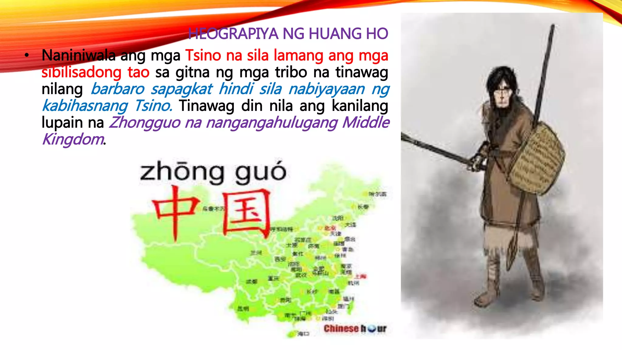 HEOGRAPIYA NG HUANG HO
• Naniniwala ang mga Tsino na sila lamang ang mga
sibilisadong tao sa gitna ng mga tribo na tinawag
nilang barbaro sapagkat hindi sila nabiyayaan ng
kabihasnang Tsino. Tinawag din nila ang kanilang
lupain na Zhongguo na nangangahulugang Middle
Kingdom.
 