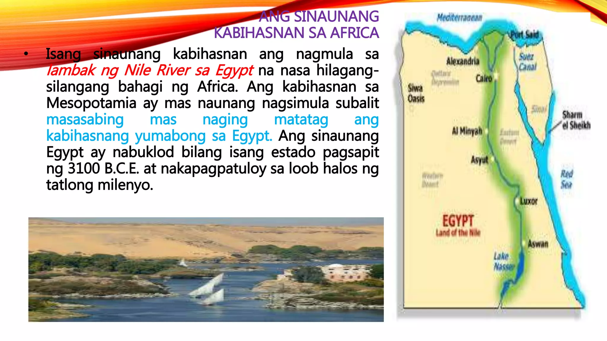 ANG SINAUNANG
KABIHASNAN SA AFRICA
• Isang sinaunang kabihasnan ang nagmula sa
lambak ng Nile River sa Egypt na nasa hilagang-
silangang bahagi ng Africa. Ang kabihasnan sa
Mesopotamia ay mas naunang nagsimula subalit
masasabing mas naging matatag ang
kabihasnang yumabong sa Egypt. Ang sinaunang
Egypt ay nabuklod bilang isang estado pagsapit
ng 3100 B.C.E. at nakapagpatuloy sa loob halos ng
tatlong milenyo.
 