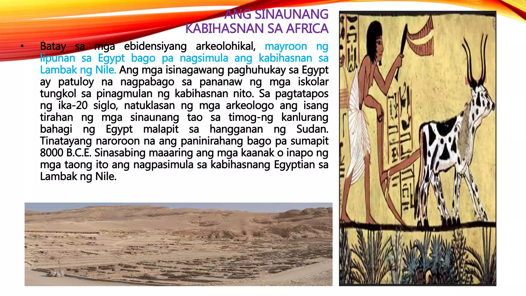 ANG SINAUNANG
KABIHASNAN SA AFRICA
• Batay sa mga ebidensiyang arkeolohikal, mayroon ng
lipunan sa Egypt bago pa nagsimula ang kabihasnan sa
Lambak ng Nile. Ang mga isinagawang paghuhukay sa Egypt
ay patuloy na nagpabago sa pananaw ng mga iskolar
tungkol sa pinagmulan ng kabihasnan nito. Sa pagtatapos
ng ika-20 siglo, natuklasan ng mga arkeologo ang isang
tirahan ng mga sinaunang tao sa timog-ng kanlurang
bahagi ng Egypt malapit sa hangganan ng Sudan.
Tinatayang naroroon na ang paninirahang bago pa sumapit
8000 B.C.E. Sinasabing maaaring ang mga kaanak o inapo ng
mga taong ito ang nagpasimula sa kabihasnang Egyptian sa
Lambak ng Nile.
 