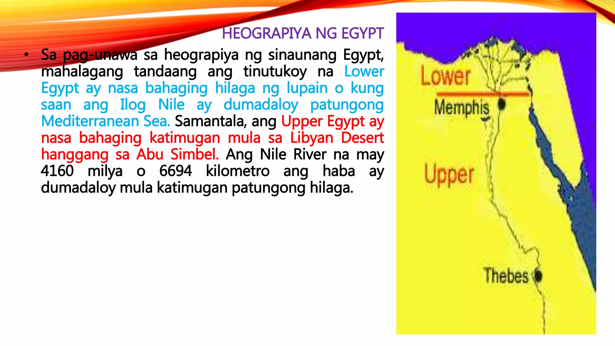 HEOGRAPIYA NG EGYPT
• Sa pag-unawa sa heograpiya ng sinaunang Egypt,
mahalagang tandaang ang tinutukoy na Lower
Egypt ay nasa bahaging hilaga ng lupain o kung
saan ang Ilog Nile ay dumadaloy patungong
Mediterranean Sea. Samantala, ang Upper Egypt ay
nasa bahaging katimugan mula sa Libyan Desert
hanggang sa Abu Simbel. Ang Nile River na may
4160 milya o 6694 kilometro ang haba ay
dumadaloy mula katimugan patungong hilaga.
 