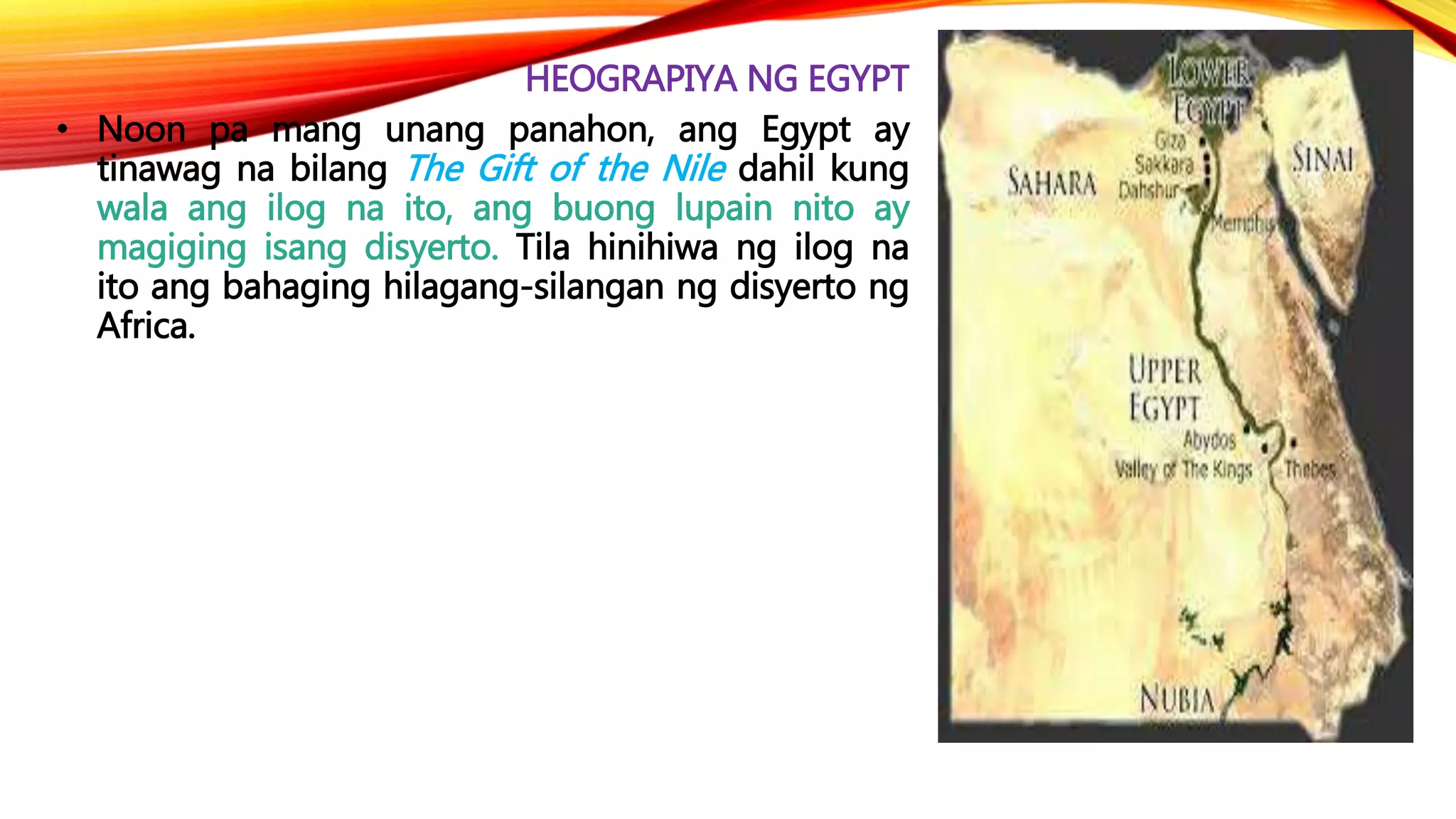 HEOGRAPIYA NG EGYPT
• Noon pa mang unang panahon, ang Egypt ay
tinawag na bilang The Gift of the Nile dahil kung
wala ang ilog na ito, ang buong lupain nito ay
magiging isang disyerto. Tila hinihiwa ng ilog na
ito ang bahaging hilagang-silangan ng disyerto ng
Africa.
 