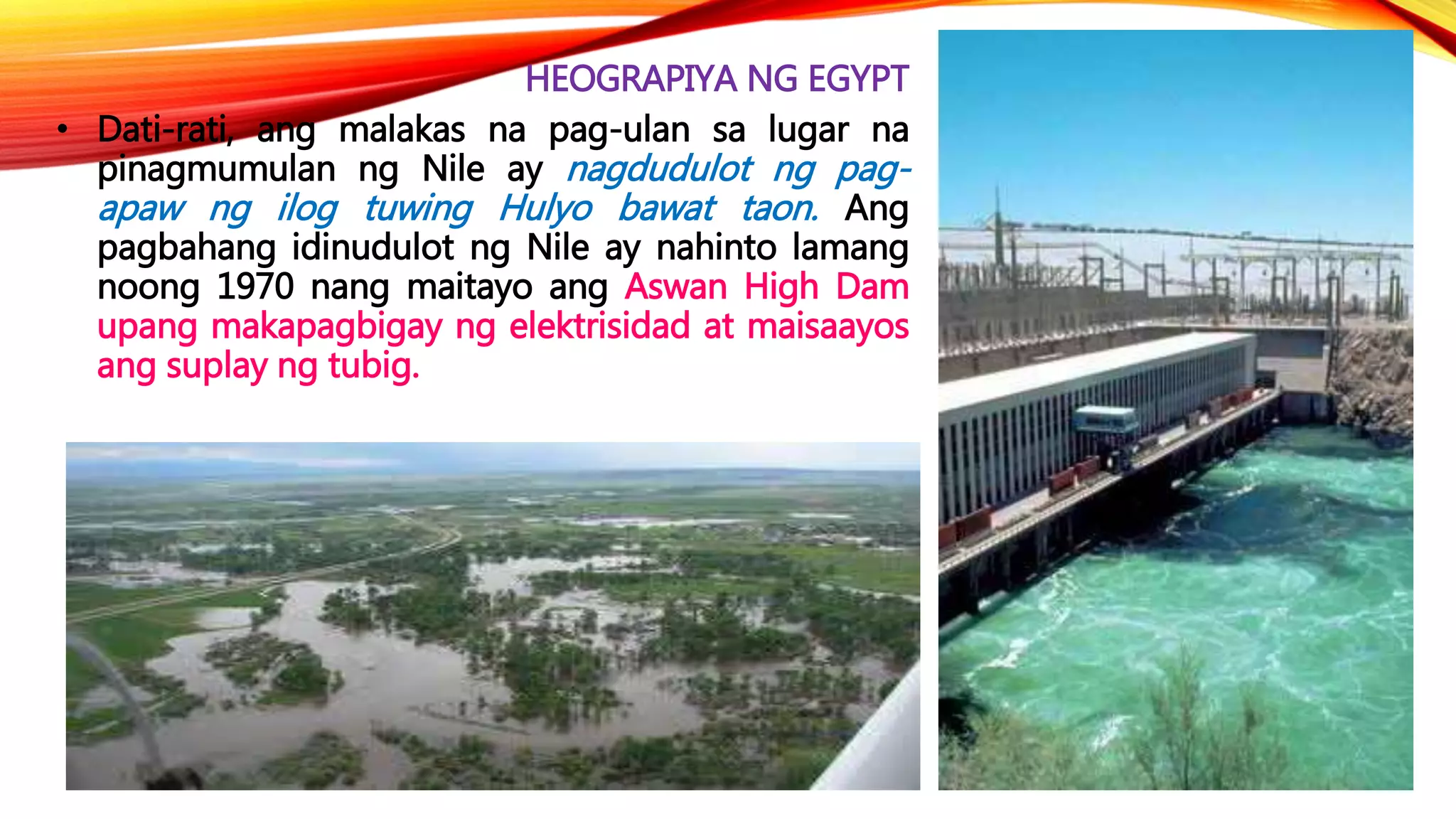 HEOGRAPIYA NG EGYPT
• Dati-rati, ang malakas na pag-ulan sa lugar na
pinagmumulan ng Nile ay nagdudulot ng pag-
apaw ng ilog tuwing Hulyo bawat taon. Ang
pagbahang idinudulot ng Nile ay nahinto lamang
noong 1970 nang maitayo ang Aswan High Dam
upang makapagbigay ng elektrisidad at maisaayos
ang suplay ng tubig.
 